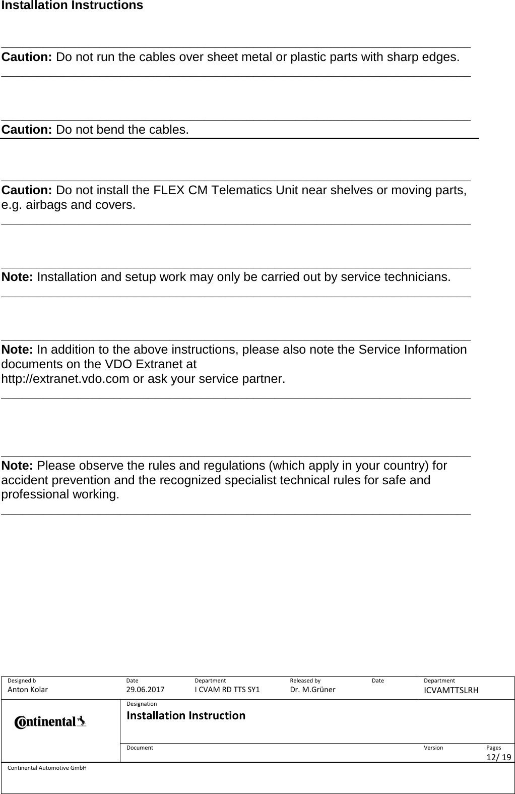 Installation Instructions      Designed b Anton Kolar Date 29.06.2017 Department I CVAM RD TTS SY1 Released by Dr. M.Grüner Date  Department ICVAMTTSLRH  Designation Installation Instruction    Document  Version  Pages 12/ 19 Continental Automotive GmbH  ___________________________________________________________________Caution: Do not run the cables over sheet metal or plastic parts with sharp edges. ___________________________________________________________________   ___________________________________________________________________Caution: Do not bend the cables.   ___________________________________________________________________Caution: Do not install the FLEX CM Telematics Unit near shelves or moving parts, e.g. airbags and covers. ___________________________________________________________________   ___________________________________________________________________Note: Installation and setup work may only be carried out by service technicians. ___________________________________________________________________   ___________________________________________________________________Note: In addition to the above instructions, please also note the Service Information documents on the VDO Extranet at http://extranet.vdo.com or ask your service partner. ___________________________________________________________________    ___________________________________________________________________Note: Please observe the rules and regulations (which apply in your country) for accident prevention and the recognized specialist technical rules for safe and professional working. ___________________________________________________________________       