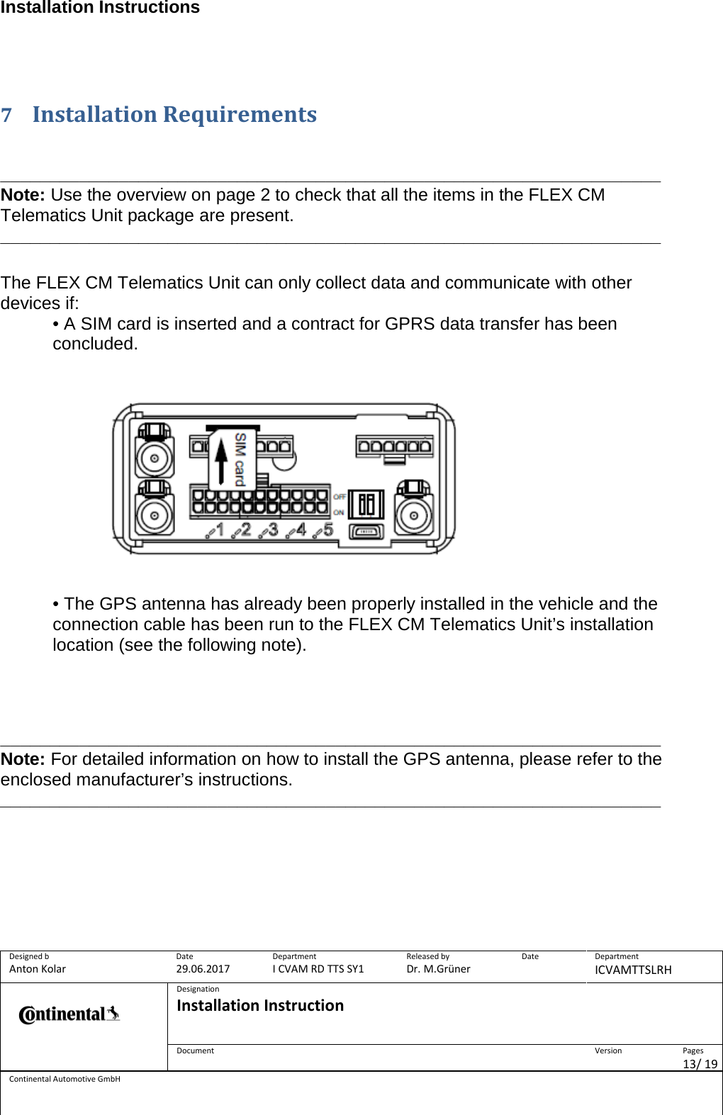 Installation Instructions      Designed b Anton Kolar Date 29.06.2017 Department I CVAM RD TTS SY1 Released by Dr. M.Grüner Date  Department ICVAMTTSLRH  Designation Installation Instruction    Document  Version  Pages 13/ 19 Continental Automotive GmbH    7 Installation Requirements    ___________________________________________________________________ Note: Use the overview on page 2 to check that all the items in the FLEX CM Telematics Unit package are present. ___________________________________________________________________   The FLEX CM Telematics Unit can only collect data and communicate with other devices if:  • A SIM card is inserted and a contract for GPRS data transfer has been concluded.     • The GPS antenna has already been properly installed in the vehicle and the connection cable has been run to the FLEX CM Telematics Unit’s installation location (see the following note).      ___________________________________________________________________ Note: For detailed information on how to install the GPS antenna, please refer to the enclosed manufacturer’s instructions. ___________________________________________________________________           