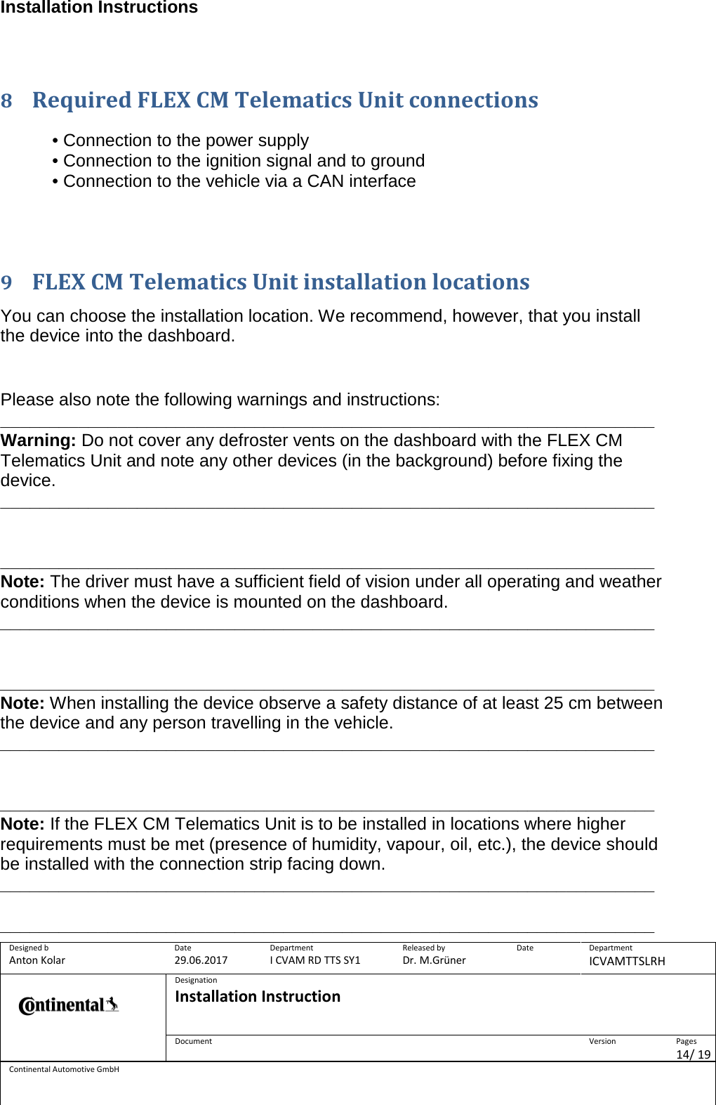 Installation Instructions      Designed b Anton Kolar Date 29.06.2017 Department I CVAM RD TTS SY1 Released by Dr. M.Grüner Date  Department ICVAMTTSLRH  Designation Installation Instruction    Document  Version  Pages 14/ 19 Continental Automotive GmbH   8 Required FLEX CM Telematics Unit connections  • Connection to the power supply • Connection to the ignition signal and to ground • Connection to the vehicle via a CAN interface    9 FLEX CM Telematics Unit installation locations  You can choose the installation location. We recommend, however, that you install the device into the dashboard.   Please also note the following warnings and instructions: ___________________________________________________________________ Warning: Do not cover any defroster vents on the dashboard with the FLEX CM Telematics Unit and note any other devices (in the background) before fixing the device. ___________________________________________________________________   ___________________________________________________________________ Note: The driver must have a sufficient field of vision under all operating and weather conditions when the device is mounted on the dashboard. ___________________________________________________________________   ___________________________________________________________________ Note: When installing the device observe a safety distance of at least 25 cm between the device and any person travelling in the vehicle. ___________________________________________________________________   ___________________________________________________________________ Note: If the FLEX CM Telematics Unit is to be installed in locations where higher requirements must be met (presence of humidity, vapour, oil, etc.), the device should be installed with the connection strip facing down. ___________________________________________________________________  ___________________________________________________________________ 