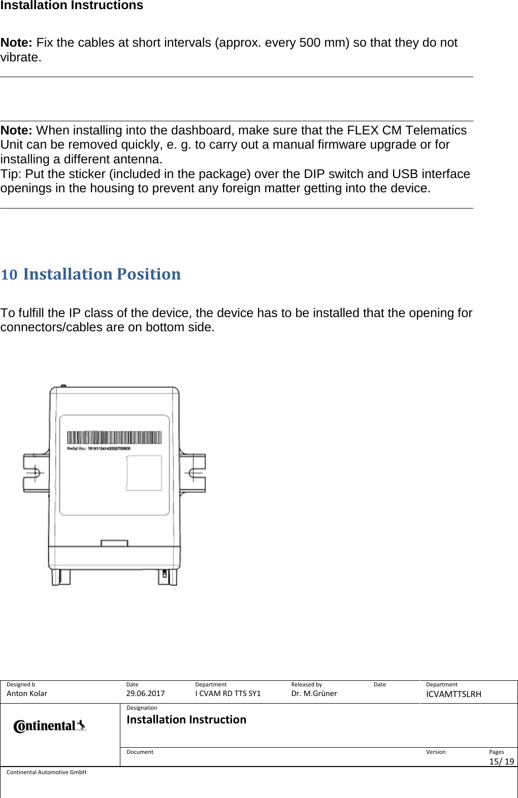 Installation Instructions      Designed b Anton Kolar Date 29.06.2017 Department I CVAM RD TTS SY1 Released by Dr. M.Grüner Date  Department ICVAMTTSLRH  Designation Installation Instruction    Document  Version  Pages 15/ 19 Continental Automotive GmbH  Note: Fix the cables at short intervals (approx. every 500 mm) so that they do not vibrate. ___________________________________________________________________   ___________________________________________________________________ Note: When installing into the dashboard, make sure that the FLEX CM Telematics Unit can be removed quickly, e. g. to carry out a manual firmware upgrade or for installing a different antenna. Tip: Put the sticker (included in the package) over the DIP switch and USB interface openings in the housing to prevent any foreign matter getting into the device. ___________________________________________________________________     10 Installation Position   To fulfill the IP class of the device, the device has to be installed that the opening for connectors/cables are on bottom side.                                 