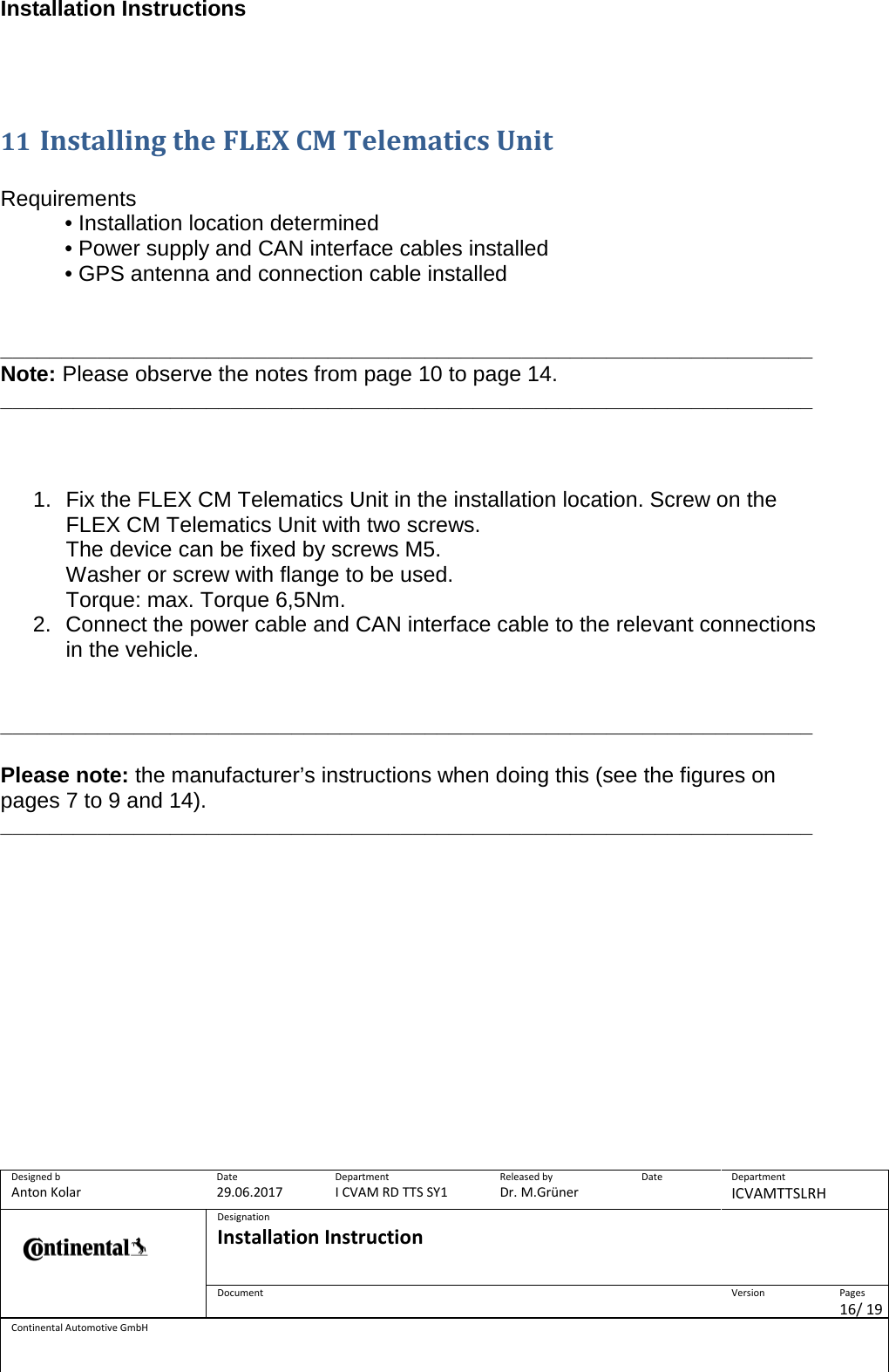 Installation Instructions      Designed b Anton Kolar Date 29.06.2017 Department I CVAM RD TTS SY1 Released by Dr. M.Grüner Date  Department ICVAMTTSLRH  Designation Installation Instruction    Document  Version  Pages 16/ 19 Continental Automotive GmbH    11 Installing the FLEX CM Telematics Unit   Requirements • Installation location determined • Power supply and CAN interface cables installed • GPS antenna and connection cable installed   ___________________________________________________________________ Note: Please observe the notes from page 10 to page 14. ___________________________________________________________________    1. Fix the FLEX CM Telematics Unit in the installation location. Screw on the FLEX CM Telematics Unit with two screws. The device can be fixed by screws M5. Washer or screw with flange to be used. Torque: max. Torque 6,5Nm.  2. Connect the power cable and CAN interface cable to the relevant connections in the vehicle.    ___________________________________________________________________  Please note: the manufacturer’s instructions when doing this (see the figures on pages 7 to 9 and 14).  ___________________________________________________________________      