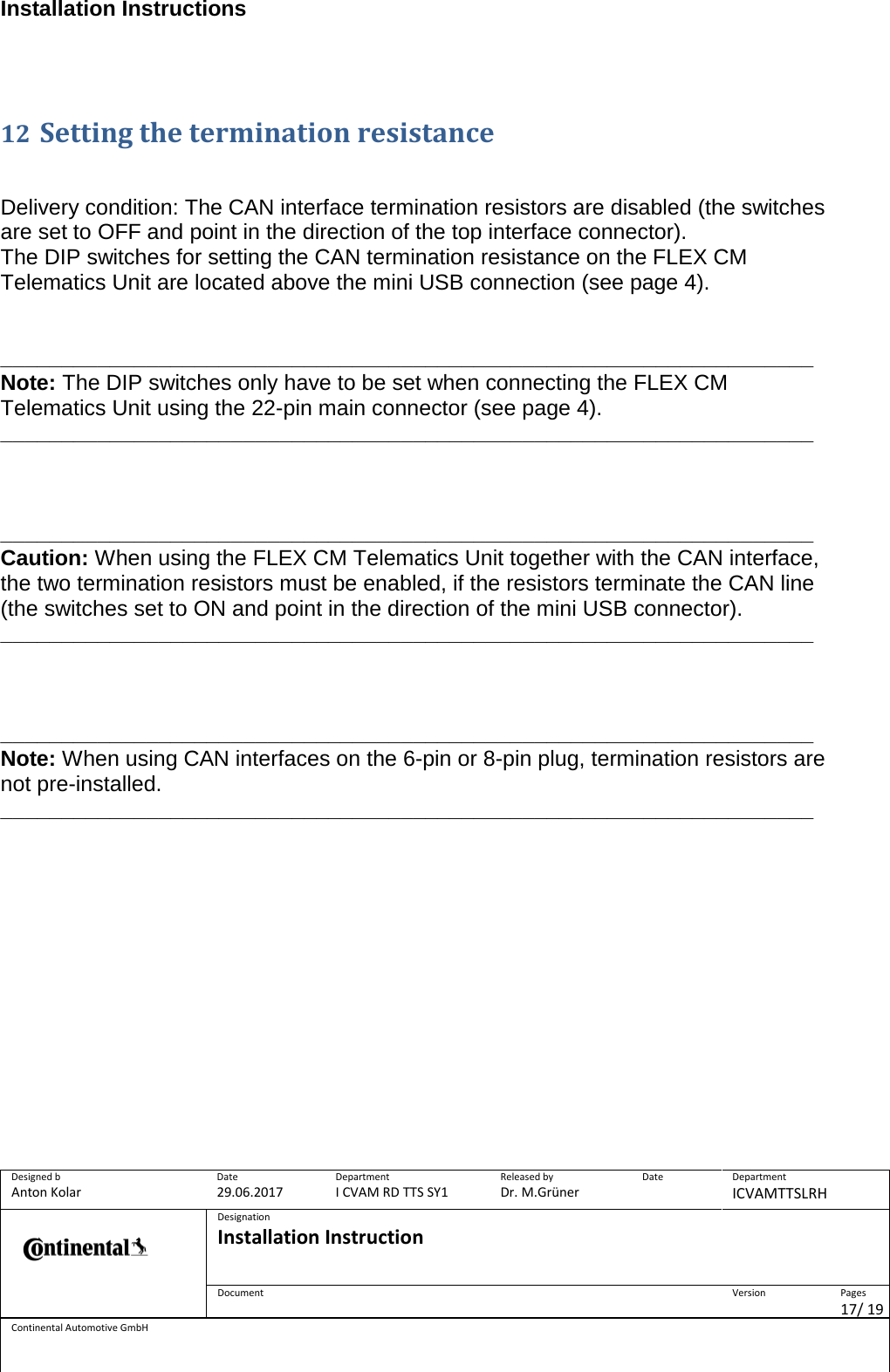 Installation Instructions      Designed b Anton Kolar Date 29.06.2017 Department I CVAM RD TTS SY1 Released by Dr. M.Grüner Date  Department ICVAMTTSLRH  Designation Installation Instruction    Document  Version  Pages 17/ 19 Continental Automotive GmbH   12 Setting the termination resistance    Delivery condition: The CAN interface termination resistors are disabled (the switches are set to OFF and point in the direction of the top interface connector). The DIP switches for setting the CAN termination resistance on the FLEX CM Telematics Unit are located above the mini USB connection (see page 4).   ___________________________________________________________________ Note: The DIP switches only have to be set when connecting the FLEX CM Telematics Unit using the 22-pin main connector (see page 4). ___________________________________________________________________    ___________________________________________________________________ Caution: When using the FLEX CM Telematics Unit together with the CAN interface, the two termination resistors must be enabled, if the resistors terminate the CAN line (the switches set to ON and point in the direction of the mini USB connector). ___________________________________________________________________    ___________________________________________________________________ Note: When using CAN interfaces on the 6-pin or 8-pin plug, termination resistors are not pre-installed. ___________________________________________________________________        