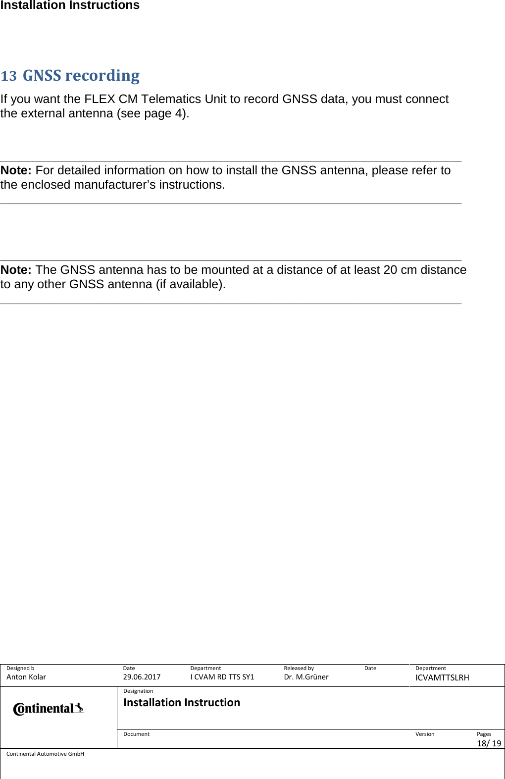 Installation Instructions      Designed b Anton Kolar Date 29.06.2017 Department I CVAM RD TTS SY1 Released by Dr. M.Grüner Date  Department ICVAMTTSLRH  Designation Installation Instruction    Document  Version  Pages 18/ 19 Continental Automotive GmbH   13 GNSS recording  If you want the FLEX CM Telematics Unit to record GNSS data, you must connect the external antenna (see page 4).   ___________________________________________________________________ Note: For detailed information on how to install the GNSS antenna, please refer to the enclosed manufacturer’s instructions. ___________________________________________________________________    ___________________________________________________________________ Note: The GNSS antenna has to be mounted at a distance of at least 20 cm distance to any other GNSS antenna (if available). ___________________________________________________________________        