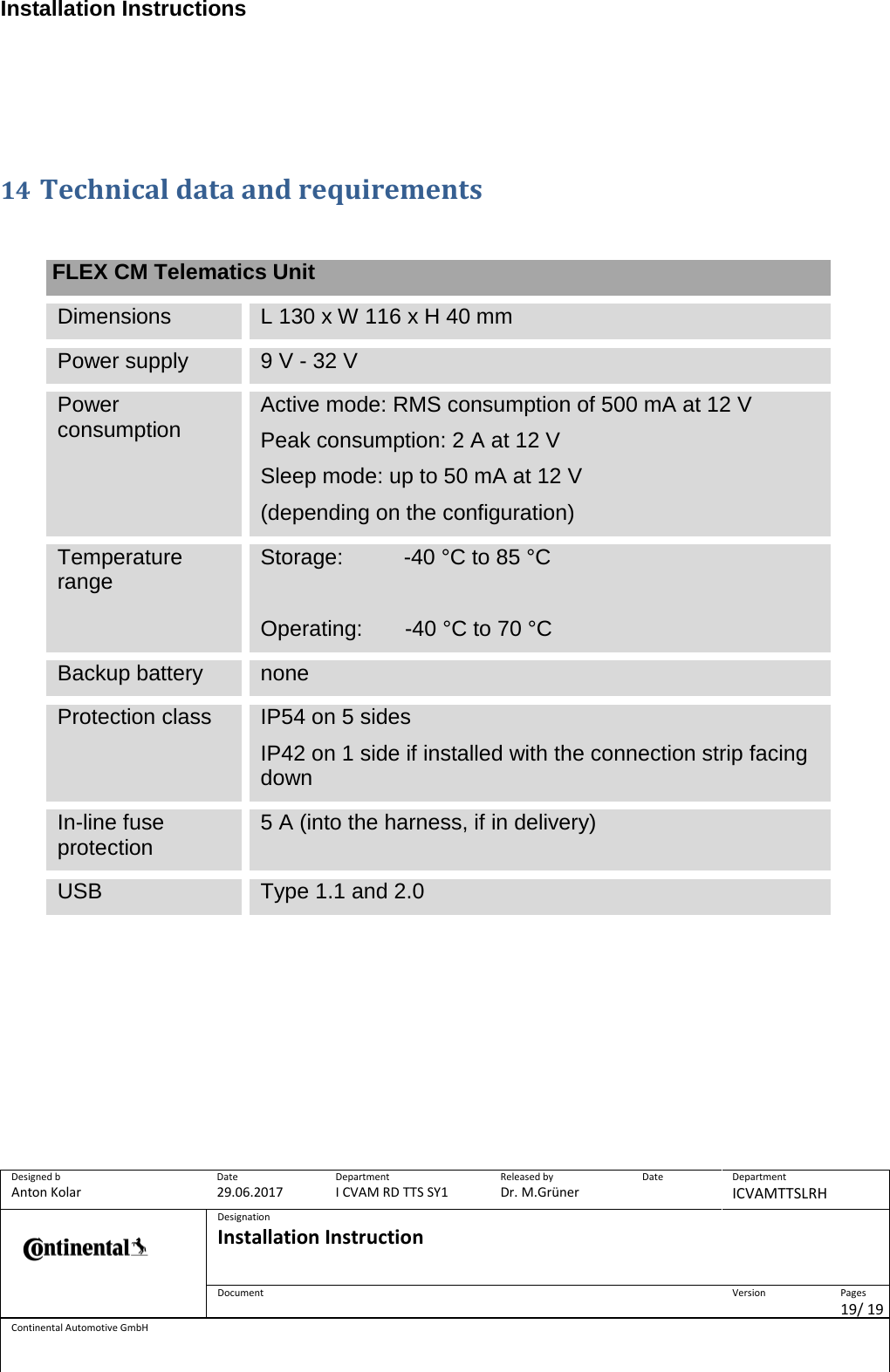 Installation Instructions      Designed b Anton Kolar Date 29.06.2017 Department I CVAM RD TTS SY1 Released by Dr. M.Grüner Date  Department ICVAMTTSLRH  Designation Installation Instruction    Document  Version  Pages 19/ 19 Continental Automotive GmbH       14 Technical data and requirements    FLEX CM Telematics Unit Dimensions L 130 x W 116 x H 40 mm Power supply 9 V - 32 V Power consumption Active mode: RMS consumption of 500 mA at 12 V Peak consumption: 2 A at 12 V Sleep mode: up to 50 mA at 12 V (depending on the configuration) Temperature range Storage:          -40 °C to 85 °C  Operating:       -40 °C to 70 °C Backup battery none Protection class IP54 on 5 sides IP42 on 1 side if installed with the connection strip facing down In-line fuse protection 5 A (into the harness, if in delivery) USB Type 1.1 and 2.0  