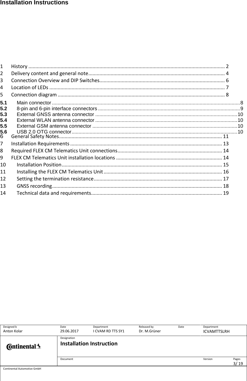 Installation Instructions      Designed b Anton Kolar Date 29.06.2017 Department I CVAM RD TTS SY1 Released by Dr. M.Grüner Date  Department ICVAMTTSLRH  Designation Installation Instruction    Document  Version  Pages 3/ 19 Continental Automotive GmbH        1  History ............................................................................................................................................. 2 2  Delivery content and general note .................................................................................................. 4 3  Connection Overview and DIP Switches .......................................................................................... 6 4  Location of LEDs .............................................................................................................................. 7 5  Connection diagram ........................................................................................................................ 8 5.1 Main connector ....................................................................................................................................... 8 5.2 8-pin and 6-pin interface connectors ...................................................................................................... 9 5.3 External GNSS antenna connector ...................................................................................................... 10 5.4 External WLAN antenna connector ...................................................................................................... 10 5.5 External GSM antenna connector ........................................................................................................ 10 5.6 USB 2.0 OTG connector ....................................................................................................................... 10 6 General Safety Notes ..................................................................................................................... 11 7  Installation Requirements ............................................................................................................. 13 8  Required FLEX CM Telematics Unit connections ........................................................................... 14 9  FLEX CM Telematics Unit installation locations ............................................................................ 14 10 Installation Position ................................................................................................................... 15 11 Installing the FLEX CM Telematics Unit ..................................................................................... 16 12 Setting the termination resistance ............................................................................................ 17 13 GNSS recording .......................................................................................................................... 18 14 Technical data and requirements .............................................................................................. 19    