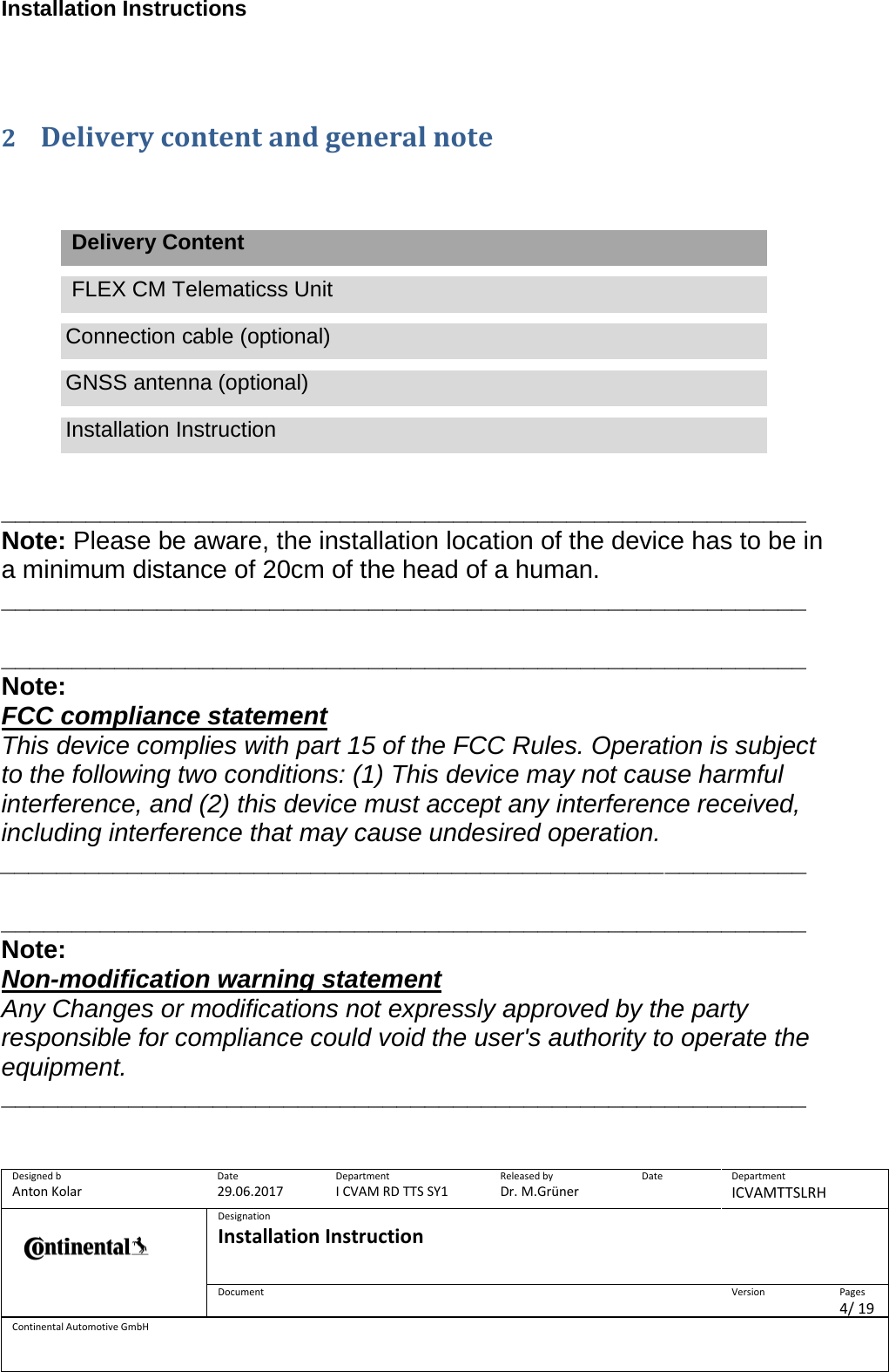 Installation Instructions      Designed b Anton Kolar Date 29.06.2017 Department I CVAM RD TTS SY1 Released by Dr. M.Grüner Date  Department ICVAMTTSLRH  Designation Installation Instruction    Document  Version  Pages 4/ 19 Continental Automotive GmbH   2 Delivery content and general note     Delivery Content  FLEX CM Telematicss Unit Connection cable (optional) GNSS antenna (optional) Installation Instruction   _________________________________________________________ Note: Please be aware, the installation location of the device has to be in a minimum distance of 20cm of the head of a human. _________________________________________________________  _________________________________________________________ Note:  FCC compliance statement This device complies with part 15 of the FCC Rules. Operation is subject to the following two conditions: (1) This device may not cause harmful interference, and (2) this device must accept any interference received, including interference that may cause undesired operation. _________________________________________________________  _________________________________________________________ Note: Non-modification warning statement Any Changes or modifications not expressly approved by the party responsible for compliance could void the user&apos;s authority to operate the equipment. _________________________________________________________  