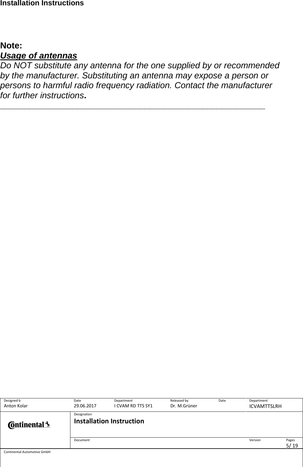 Installation Instructions      Designed b Anton Kolar Date 29.06.2017 Department I CVAM RD TTS SY1 Released by Dr. M.Grüner Date  Department ICVAMTTSLRH  Designation Installation Instruction    Document  Version  Pages 5/ 19 Continental Automotive GmbH    Note: Usage of antennas Do NOT substitute any antenna for the one supplied by or recommended by the manufacturer. Substituting an antenna may expose a person or persons to harmful radio frequency radiation. Contact the manufacturer for further instructions. _______________________________________________________      