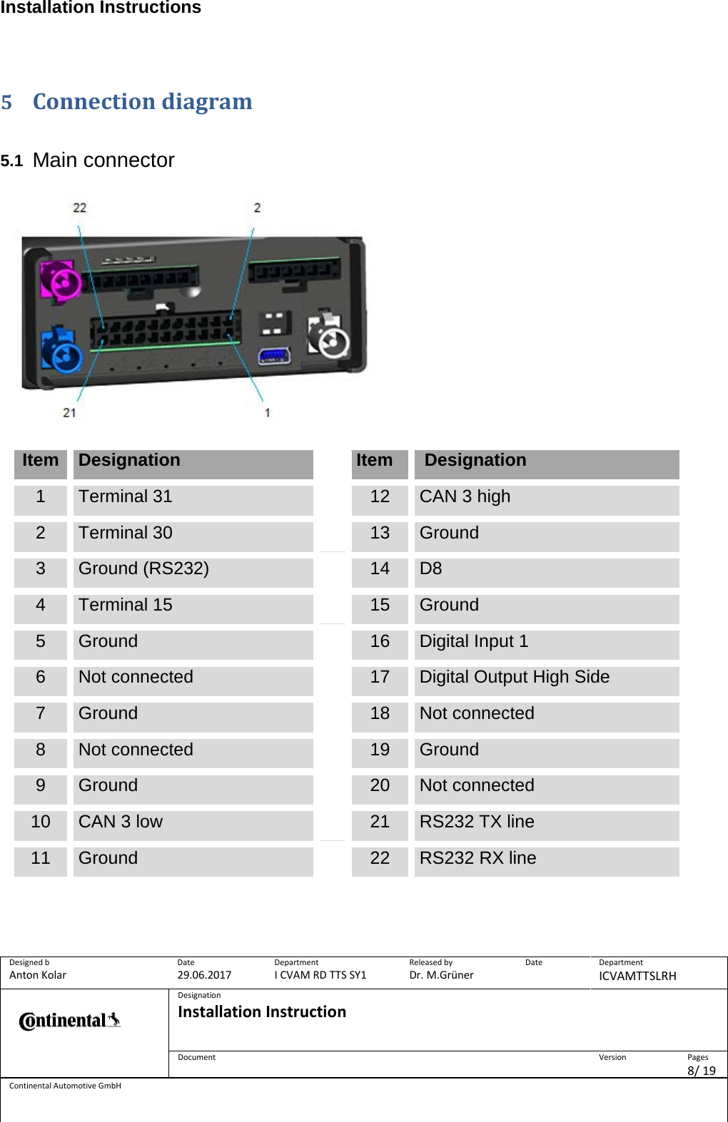 Installation Instructions      Designed b Anton Kolar Date 29.06.2017 Department I CVAM RD TTS SY1 Released by Dr. M.Grüner Date  Department ICVAMTTSLRH  Designation Installation Instruction    Document  Version  Pages 8/ 19 Continental Automotive GmbH   5 Connection diagram   5.1 Main connector    Item Designation  Item  Designation 1 Terminal 31  12 CAN 3 high 2 Terminal 30  13 Ground 3 Ground (RS232)  14 D8 4 Terminal 15  15 Ground 5 Ground  16 Digital Input 1 6 Not connected  17 Digital Output High Side 7 Ground  18 Not connected 8 Not connected  19 Ground 9 Ground  20 Not connected 10 CAN 3 low  21 RS232 TX line 11 Ground  22 RS232 RX line        