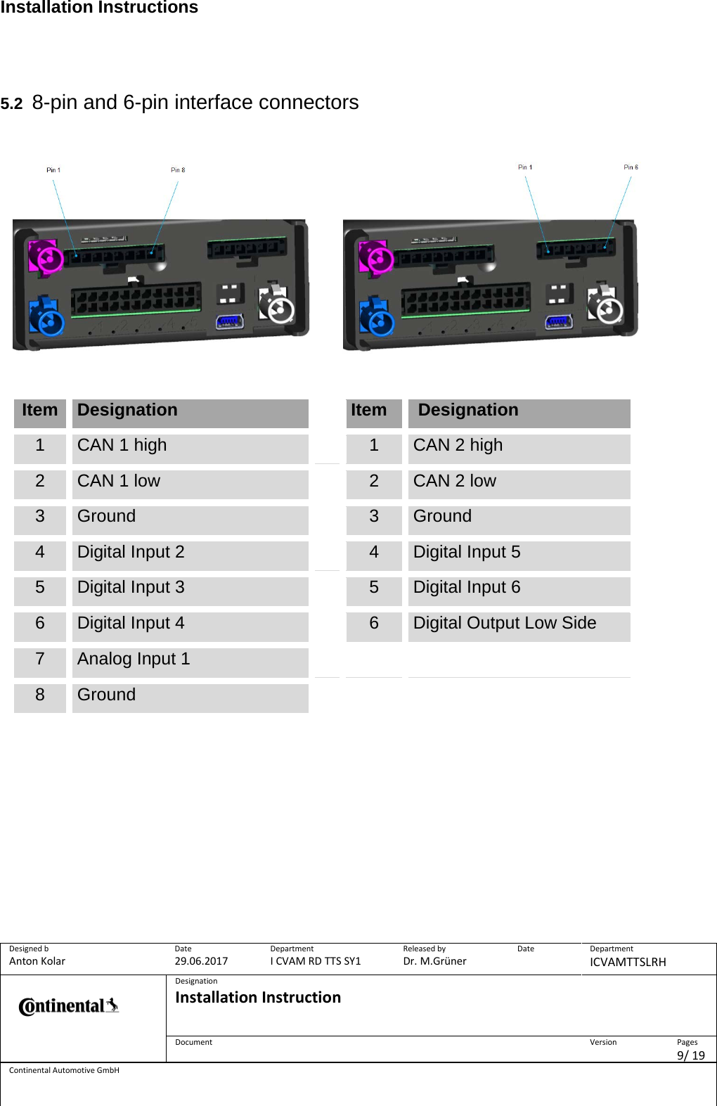 Installation Instructions      Designed b Anton Kolar Date 29.06.2017 Department I CVAM RD TTS SY1 Released by Dr. M.Grüner Date  Department ICVAMTTSLRH  Designation Installation Instruction    Document  Version  Pages 9/ 19 Continental Automotive GmbH    5.2 8-pin and 6-pin interface connectors                Item Designation  Item  Designation 1 CAN 1 high  1 CAN 2 high 2 CAN 1 low  2 CAN 2 low 3 Ground  3 Ground 4 Digital Input 2  4 Digital Input 5 5 Digital Input 3  5 Digital Input 6 6 Digital Input 4  6 Digital Output Low Side 7 Analog Input 1    8 Ground         