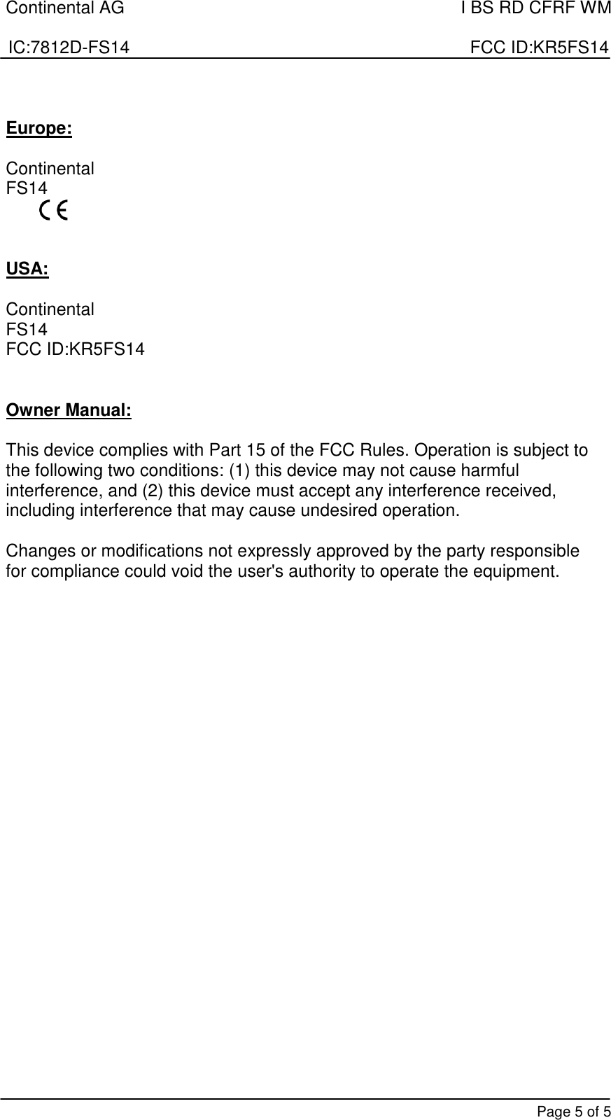 Continental AG    I BS RD CFRF WM  IC:7812D-FS14                                                                      FCC ID:KR5FS14       Page 5 of 5  Europe:  Continental       FS14    USA:  Continental       FS14 FCC ID:KR5FS14   Owner Manual:  This device complies with Part 15 of the FCC Rules. Operation is subject to the following two conditions: (1) this device may not cause harmful interference, and (2) this device must accept any interference received, including interference that may cause undesired operation.  Changes or modifications not expressly approved by the party responsible for compliance could void the user&apos;s authority to operate the equipment. 
