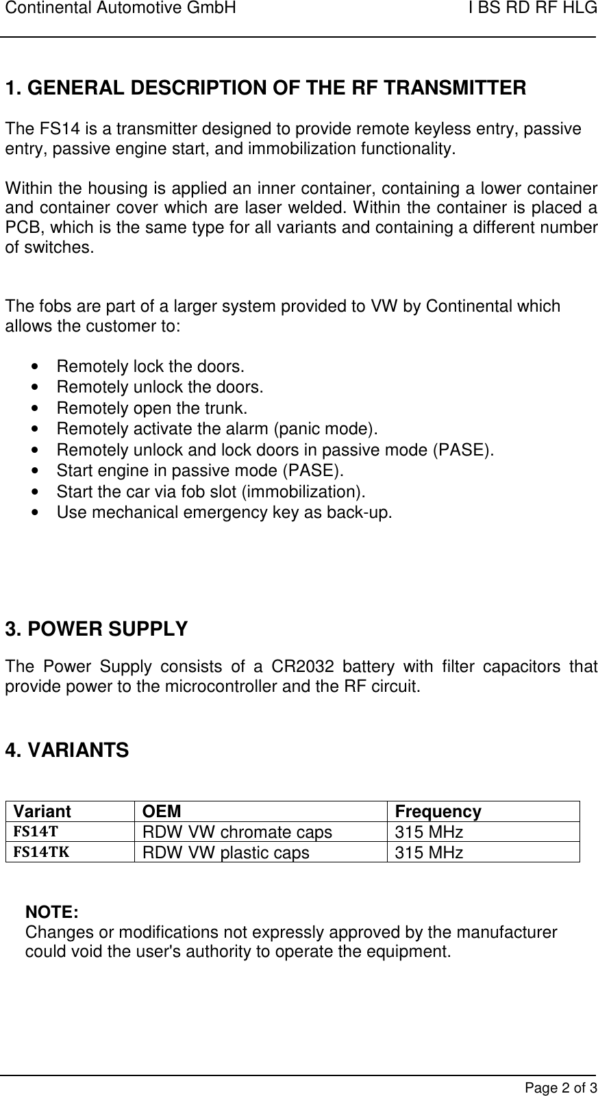 Continental Automotive GmbH    I BS RD RF HLG        Page 2 of 3 1. GENERAL DESCRIPTION OF THE RF TRANSMITTER   The FS14 is a transmitter designed to provide remote keyless entry, passive entry, passive engine start, and immobilization functionality.   Within the housing is applied an inner container, containing a lower container and container cover which are laser welded. Within the container is placed a PCB, which is the same type for all variants and containing a different number of switches.    The fobs are part of a larger system provided to VW by Continental which allows the customer to:  •  Remotely lock the doors. •  Remotely unlock the doors. •  Remotely open the trunk. •  Remotely activate the alarm (panic mode). •  Remotely unlock and lock doors in passive mode (PASE). •  Start engine in passive mode (PASE). •  Start the car via fob slot (immobilization). •  Use mechanical emergency key as back-up.      3. POWER SUPPLY  The  Power  Supply  consists  of  a  CR2032  battery  with  filter  capacitors  that provide power to the microcontroller and the RF circuit.   4. VARIANTS   Variant OEM Frequency FS14T RDW VW chromate caps 315 MHz FS14TK RDW VW plastic caps 315 MHz   NOTE: Changes or modifications not expressly approved by the manufacturer could void the user&apos;s authority to operate the equipment.      