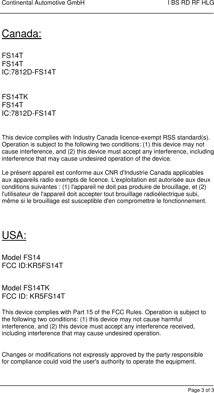 Continental Automotive GmbH    I BS RD RF HLG        Page 3 of 3 Canada:  FS14T FS14T IC:7812D-FS14T   FS14TK FS14T IC:7812D-FS14T    This device complies with Industry Canada licence-exempt RSS standard(s). Operation is subject to the following two conditions: (1) this device may not cause interference, and (2) this device must accept any interference, including interference that may cause undesired operation of the device.  Le présent appareil est conforme aux CNR d&apos;Industrie Canada applicables aux appareils radio exempts de licence. L&apos;exploitation est autorisée aux deux conditions suivantes : (1) l&apos;appareil ne doit pas produire de brouillage, et (2) l&apos;utilisateur de l&apos;appareil doit accepter tout brouillage radioélectrique subi, même si le brouillage est susceptible d&apos;en compromettre le fonctionnement.    USA:  Model FS14 FCC ID:KR5FS14T   Model FS14TK FCC ID: KR5FS14T  This device complies with Part 15 of the FCC Rules. Operation is subject to the following two conditions: (1) this device may not cause harmful interference, and (2) this device must accept any interference received, including interference that may cause undesired operation.   Changes or modifications not expressly approved by the party responsible for compliance could void the user&apos;s authority to operate the equipment.  