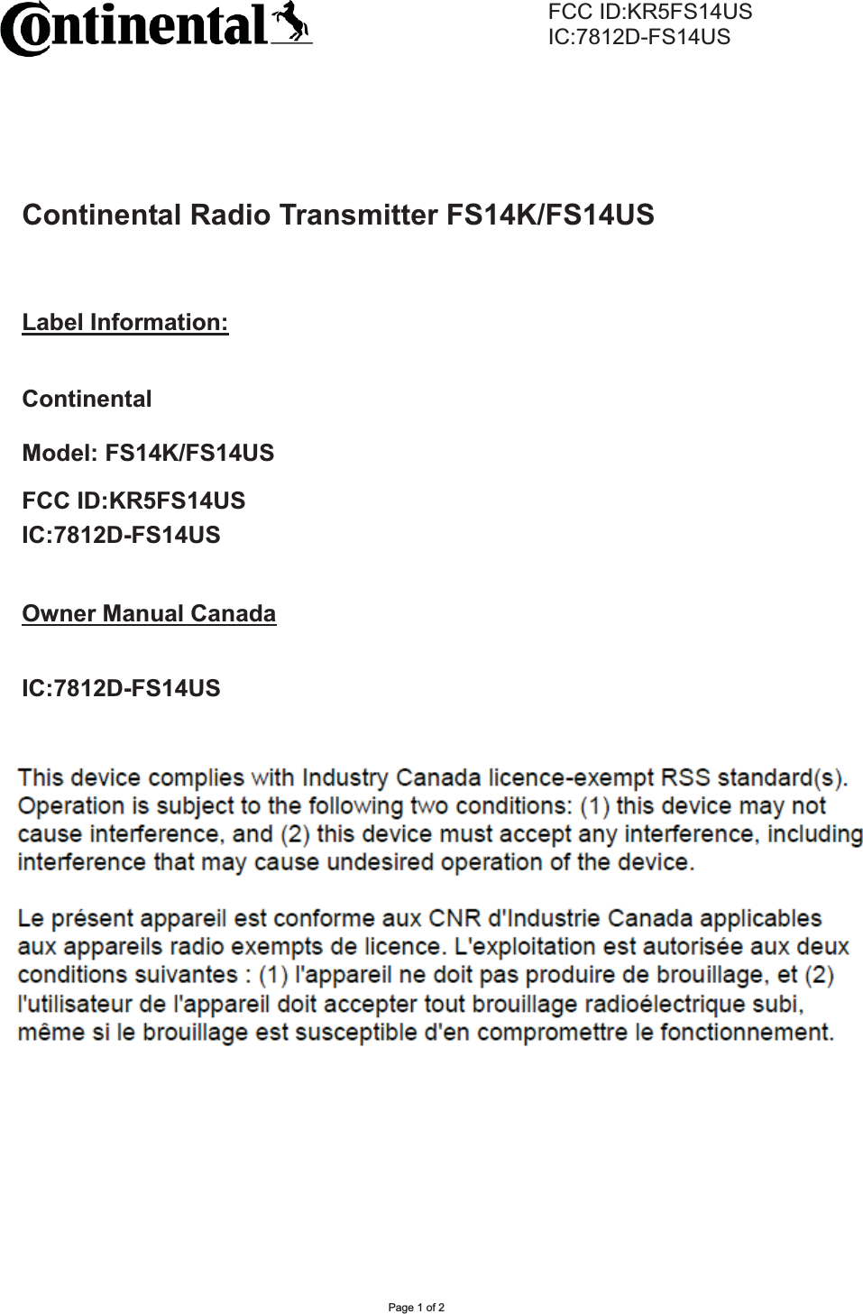      FCC ID:KR5FS14US     IC:7812D-FS14USPage 1 of 2 Continental Radio Transmitter FS14K/FS14USLabel Information:Continental Model: FS14K/FS14USFCC ID:KR5FS14USIC:7812D-FS14USOwner Manual CanadaIC:7812D-FS14USOperation is subject to the following two conditions: (1) this device may not cause harmful interference, and (2) this device must accept any interference received, including interference that may cause undesired operation. Le présent appareil est conforme aux CNR d&apos;Industrie Canada applicables aux appareils radio exempts de licence. L&apos;exploitation est autorisée aux deux conditions suivantes : (1) l&apos;appareil ne doit pas produire de brouillage, et (2) l&apos;utilisateur de l&apos;appareil doit accepter tout brouillage radioélectrique subi, même si le brouillage est susceptible d&apos;en compromettre le fonctionnement. 