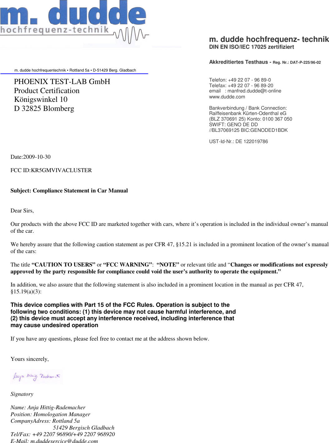 Date:2009-10-30FCC ID:KR5GMVIVACLUSTERSubject: Compliance Statement in Car ManualDear Sirs,Our products with the above FCC ID are marketed together with cars, where it’s operation is included in the individual owner’s manualof the car.We hereby assure that the following caution statement as per CFR 47, §15.21 is included in a prominent location of the owner’s manualof the cars:The title “CAUTION TO USERS” or “FCC WARNING”:“NOTE” or relevant title and “Changes or modifications not expresslyapproved by the party responsible for compliance could void the user’s authority to operate the equipment.”In addition, we also assure that the following statement is also included in a prominent location in the manual as per CFR 47,§15.19(a)(3):This device complies with Part 15 of the FCC Rules. Operation is subject to thefollowing two conditions: (1) this device may not cause harmful interference, and(2) this device must accept any interference received, including interference thatmay cause undesired operationIf you have any questions, please feel free to contact me at the address shown below.Yours sincerely,SignatoryName: Anja Hittig-RademacherPosition: Homologation ManagerCompanyAdress: Rottland 5a51429 Bergisch GladbachTel/Fax: +49 2207 96890/+49 2207 968920E-Mail: m.duddesercice@dudde.comm. dudde hochfrequenz-technikDIN EN ISO/IEC 17025 zertifiziertAkkreditiertes Testhaus-Reg. Nr.: DAT-P-225/96-02m. dudde hochfrequentechnik ▪Rottland 5a ▪ D-51429 Berg. GladbachPHOENIX TEST-LAB GmbHProduct CertificationKönigswinkel 10D 32825 BlombergTelefon: +49 22 07 - 96 89-0Telefax: +49 22 07 - 96 89-20email : manfred.dudde@t-onlinewww.dudde.comBankverbindung / Bank Connection:Raiffeisenbank Kürten-Odenthal eG(BLZ 370691 25) Konto: 0100 367 050SWIFT: GENO DE DD//BL37069125 BIC:GENODED1BDKUST-Id-Nr.: DE 122019786