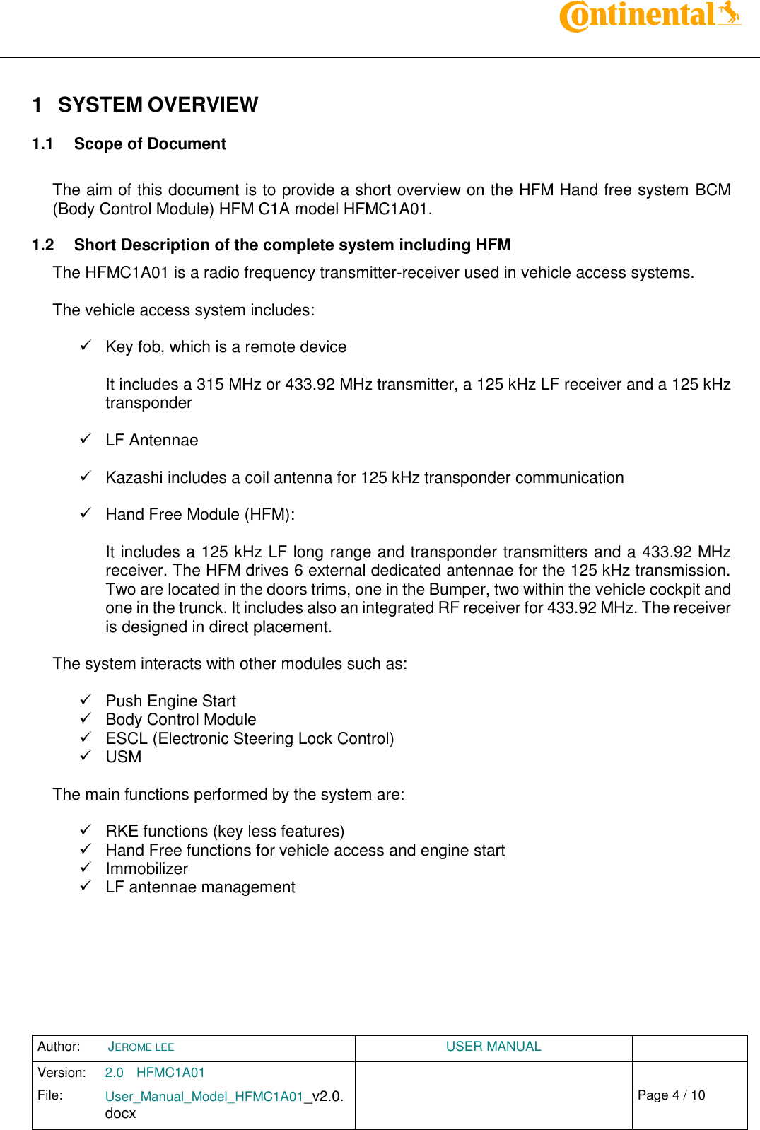 Author:  JEROME LEE  USER MANUAL  Version: 2.0 HFMC1A01   Chap. 0 File: User_Manual_Model_HFMC1A01_v2.0.docx                            Fehler! Verweisquelle konnte nicht gefunden werden. Page 4 / 10    1  SYSTEM OVERVIEW  1.1  Scope of Document  The aim of this document is to provide a short overview on the HFM Hand free system BCM (Body Control Module) HFM C1A model HFMC1A01. 1.2  Short Description of the complete system including HFM The HFMC1A01 is a radio frequency transmitter-receiver used in vehicle access systems.  The vehicle access system includes:    Key fob, which is a remote device  It includes a 315 MHz or 433.92 MHz transmitter, a 125 kHz LF receiver and a 125 kHz transponder    LF Antennae    Kazashi includes a coil antenna for 125 kHz transponder communication    Hand Free Module (HFM):  It includes a 125 kHz LF long range and transponder transmitters and a 433.92 MHz receiver. The HFM drives 6 external dedicated antennae for the 125 kHz transmission. Two are located in the doors trims, one in the Bumper, two within the vehicle cockpit and one in the trunck. It includes also an integrated RF receiver for 433.92 MHz. The receiver is designed in direct placement.  The system interacts with other modules such as:    Push Engine Start   Body Control Module  ESCL (Electronic Steering Lock Control)   USM  The main functions performed by the system are:    RKE functions (key less features)   Hand Free functions for vehicle access and engine start   Immobilizer   LF antennae management        