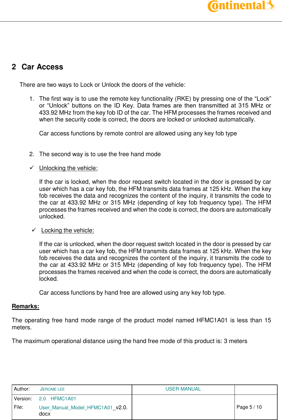 Author:  JEROME LEE  USER MANUAL  Version: 2.0 HFMC1A01   Chap. 0 File: User_Manual_Model_HFMC1A01_v2.0.docx                            Fehler! Verweisquelle konnte nicht gefunden werden. Page 5 / 10        2  Car Access  There are two ways to Lock or Unlock the doors of the vehicle:  1.  The first way is to use the remote key functionality (RKE) by pressing one of the “Lock” or  “Unlock”  buttons  on  the  ID  Key.  Data  frames  are  then  transmitted  at  315  MHz  or 433.92 MHz from the key fob ID of the car. The HFM processes the frames received and when the security code is correct, the doors are locked or unlocked automatically.  Car access functions by remote control are allowed using any key fob type    2.  The second way is to use the free hand mode    Unlocking the vehicle:  If the car is locked, when the door request switch located in the door is pressed by car user which has a car key fob, the HFM transmits data frames at 125 kHz. When the key fob receives the data and recognizes the content of the inquiry, it transmits the code to the car at 433.92 MHz or 315 MHz (depending of key fob frequency type). The HFM processes the frames received and when the code is correct, the doors are automatically unlocked.    Locking the vehicle:  If the car is unlocked, when the door request switch located in the door is pressed by car user which has a car key fob, the HFM transmits data frames at 125 kHz. When the key fob receives the data and recognizes the content of the inquiry, it transmits the code to the car at 433.92 MHz or 315 MHz (depending of key fob frequency type). The HFM processes the frames received and when the code is correct, the doors are automatically locked.  Car access functions by hand free are allowed using any key fob type.  Remarks:  The operating free hand mode range of the product model named HFMC1A01 is less than 15 meters.  The maximum operational distance using the hand free mode of this product is: 3 meters    