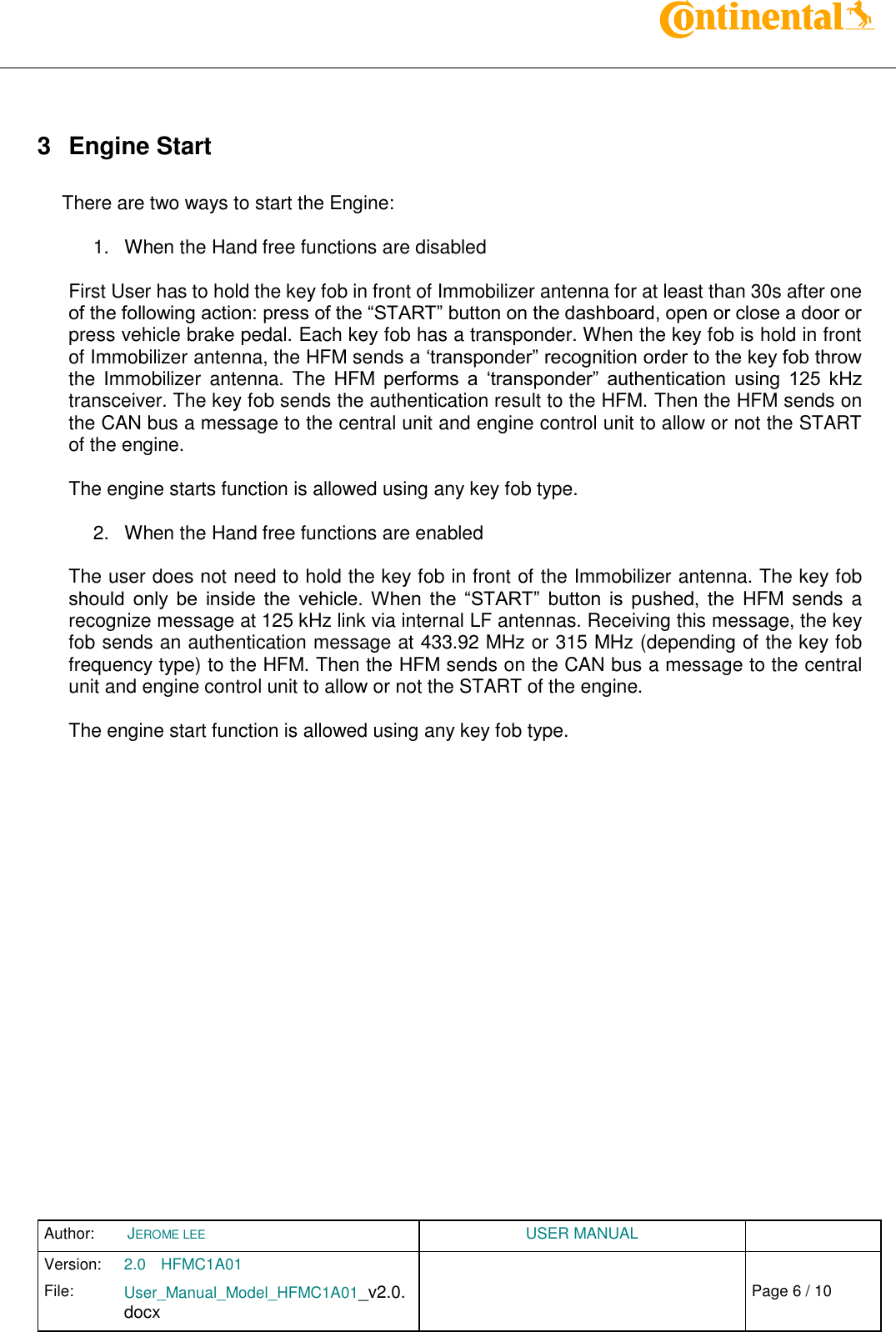 Author:  JEROME LEE  USER MANUAL  Version: 2.0 HFMC1A01   Chap. 0 File: User_Manual_Model_HFMC1A01_v2.0.docx                            Fehler! Verweisquelle konnte nicht gefunden werden. Page 6 / 10     3  Engine Start  There are two ways to start the Engine:  1.  When the Hand free functions are disabled  First User has to hold the key fob in front of Immobilizer antenna for at least than 30s after one of the following action: press of the “START” button on the dashboard, open or close a door or press vehicle brake pedal. Each key fob has a transponder. When the key fob is hold in front of Immobilizer antenna, the HFM sends a ‘transponder” recognition order to the key fob throw the  Immobilizer  antenna. The  HFM  performs  a  ‘transponder”  authentication  using  125  kHz transceiver. The key fob sends the authentication result to the HFM. Then the HFM sends on the CAN bus a message to the central unit and engine control unit to allow or not the START of the engine.   The engine starts function is allowed using any key fob type.  2.  When the Hand free functions are enabled  The user does not need to hold the key fob in front of the Immobilizer antenna. The key fob should  only  be  inside  the  vehicle.  When  the  “START”  button  is  pushed, the  HFM sends  a recognize message at 125 kHz link via internal LF antennas. Receiving this message, the key fob sends an authentication message at 433.92 MHz or 315 MHz (depending of the key fob frequency type) to the HFM. Then the HFM sends on the CAN bus a message to the central unit and engine control unit to allow or not the START of the engine.  The engine start function is allowed using any key fob type.    