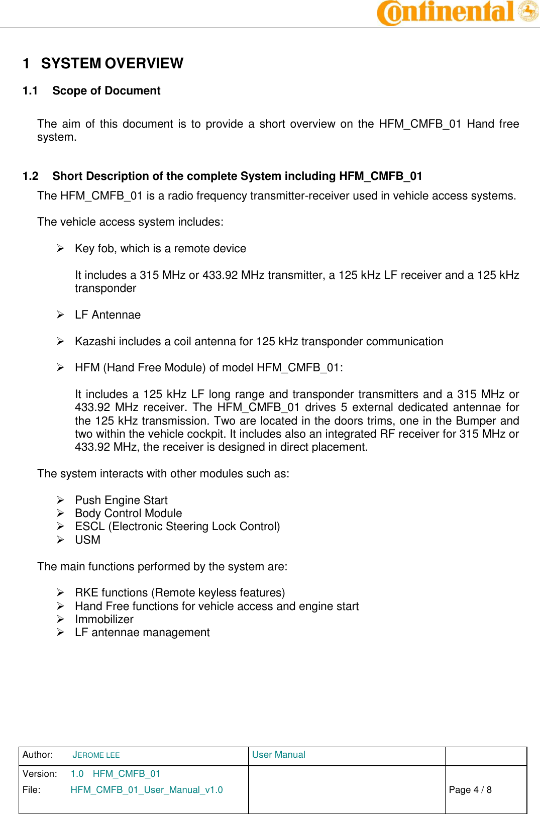 Author:  JEROME LEE  User Manual   Version:  1.0  HFM_CMFB_01     Chap. 0 File:  HFM_CMFB_01_User_Manual_v1.0                            Fehler! Verweisquelle konnte nicht gefunden werden. Page 4 / 8    1  SYSTEM OVERVIEW  1.1  Scope of Document  The aim of this  document is to provide a short overview on the  HFM_CMFB_01 Hand  free system.  1.2  Short Description of the complete System including HFM_CMFB_01 The HFM_CMFB_01 is a radio frequency transmitter-receiver used in vehicle access systems.  The vehicle access system includes:    Key fob, which is a remote device  It includes a 315 MHz or 433.92 MHz transmitter, a 125 kHz LF receiver and a 125 kHz transponder    LF Antennae    Kazashi includes a coil antenna for 125 kHz transponder communication    HFM (Hand Free Module) of model HFM_CMFB_01:  It includes a 125 kHz LF long range and transponder transmitters and a 315 MHz or 433.92 MHz receiver. The HFM_CMFB_01 drives 5 external dedicated antennae for the 125 kHz transmission. Two are located in the doors trims, one in the Bumper and two within the vehicle cockpit. It includes also an integrated RF receiver for 315 MHz or 433.92 MHz, the receiver is designed in direct placement.  The system interacts with other modules such as:    Push Engine Start   Body Control Module   ESCL (Electronic Steering Lock Control)   USM  The main functions performed by the system are:    RKE functions (Remote keyless features)   Hand Free functions for vehicle access and engine start   Immobilizer   LF antennae management         