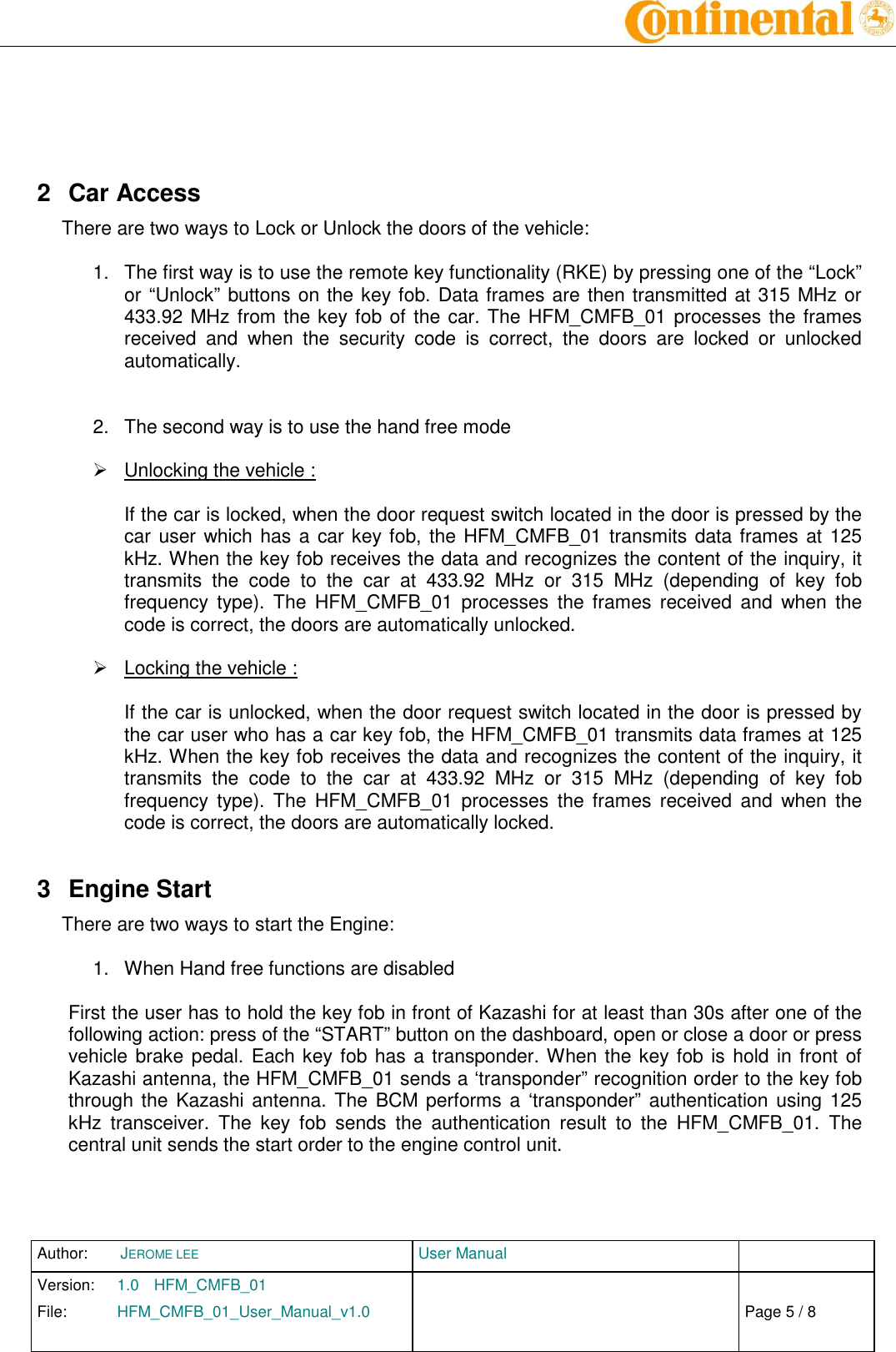 Author:  JEROME LEE  User Manual   Version:  1.0  HFM_CMFB_01     Chap. 0 File:  HFM_CMFB_01_User_Manual_v1.0                            Fehler! Verweisquelle konnte nicht gefunden werden. Page 5 / 8        2  Car Access There are two ways to Lock or Unlock the doors of the vehicle:  1.  The first way is to use the remote key functionality (RKE) by pressing one of the “Lock” or “Unlock” buttons on the key fob. Data frames are then transmitted at 315 MHz or 433.92 MHz from the key fob of the car. The HFM_CMFB_01 processes the frames received  and  when  the  security  code  is  correct,  the  doors  are  locked  or  unlocked automatically.   2.  The second way is to use the hand free mode    Unlocking the vehicle :  If the car is locked, when the door request switch located in the door is pressed by the car user which has a car key fob, the HFM_CMFB_01 transmits data frames at 125 kHz. When the key fob receives the data and recognizes the content of the inquiry, it transmits  the  code  to  the  car  at  433.92  MHz  or  315  MHz  (depending  of  key  fob frequency  type).  The  HFM_CMFB_01  processes  the frames  received  and  when  the code is correct, the doors are automatically unlocked.    Locking the vehicle :  If the car is unlocked, when the door request switch located in the door is pressed by the car user who has a car key fob, the HFM_CMFB_01 transmits data frames at 125 kHz. When the key fob receives the data and recognizes the content of the inquiry, it transmits  the  code  to  the  car  at  433.92  MHz  or  315  MHz  (depending  of  key  fob frequency  type).  The  HFM_CMFB_01  processes  the frames  received  and  when  the code is correct, the doors are automatically locked. 3  Engine Start There are two ways to start the Engine:  1.  When Hand free functions are disabled  First the user has to hold the key fob in front of Kazashi for at least than 30s after one of the following action: press of the “START” button on the dashboard, open or close a door or press vehicle brake pedal. Each key fob has a transponder. When the key fob is hold in front of Kazashi antenna, the HFM_CMFB_01 sends a ‘transponder” recognition order to the key fob through the  Kazashi antenna. The  BCM performs a ‘transponder” authentication using  125 kHz  transceiver.  The  key  fob  sends  the  authentication  result  to  the  HFM_CMFB_01.  The central unit sends the start order to the engine control unit.    