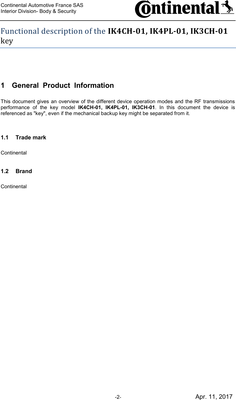 Continental Automotive France SAS     Interior Division- Body &amp; Security         -2-                                           Apr. 11, 2017 Functional description of the IK4CH-01, IK4PL-01, IK3CH-01 key  1 General  Product  Information  This document gives an overview of the different device operation modes and  the RF transmissions performance  of  the  key  model  IK4CH-01,  IK4PL-01,  IK3CH-01.  In  this  document  the  device  is referenced as &quot;key&quot;, even if the mechanical backup key might be separated from it.   1.1 Trade mark  Continental  1.2 Brand  Continental         