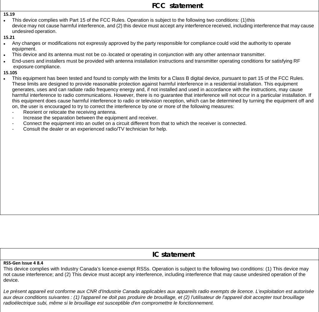 FCC  statement 15.19 This device complies with Part 15 of the FCC Rules. Operation is subject to the following two conditions: (1) this device may not cause harmful interference, and (2) this device must accept any interference received, including interference that may cause undesired operation. 15.21 Any changes or modifications not expressly approved by the party responsible for compliance could void the authority to operate equipment.  This device and its antenna must not be co-located or operating in conjunction with any other antenna or transmitter.  End-users and installers must be provided with antenna installation instructions and transmitter operating conditions for satisfying RF exposure compliance. 15.105 This equipment has been tested and found to comply with the limits for a Class B digital device, pursuant to part 15 of the FCC Rules. These limits are designed to provide reasonable protection against harmful interference in a residential installation. This equipment generates, uses and can radiate radio frequency energy and, if not installed and used in accordance with the instructions, may cause harmful interference to radio communications. However, there is no guarantee that interference will not occur in a particular installation. If this equipment does cause harmful interference to radio or television reception, which can be determined by turning the equipment off and on, the user is encouraged to try to correct the interference by one or more of the following measures: -  Reorient or relocate the receiving antenna. -  Increase the separation between the equipment and receiver. -  Connect the equipment into an outlet on a circuit different from that to which the receiver is connected. -  Consult the dealer or an experienced radio/TV technician for help.      IC statement RSS‐GenIssue48.4This device complies with Industry Canada’s licence-exempt RSSs. Operation is subject to the following two conditions: (1) This device may not cause interference; and (2) This device must accept any interference, including interference that may cause undesired operation of the device.  Le présent appareil est conforme aux CNR d&apos;Industrie Canada applicables aux appareils radio exempts de licence. L&apos;exploitation est autorisée aux deux conditions suivantes : (1) l&apos;appareil ne doit pas produire de brouillage, et (2) l&apos;utilisateur de l&apos;appareil doit accepter tout brouillage radioélectrique subi, même si le brouillage est susceptible d&apos;en compromettre le fonctionnement.  