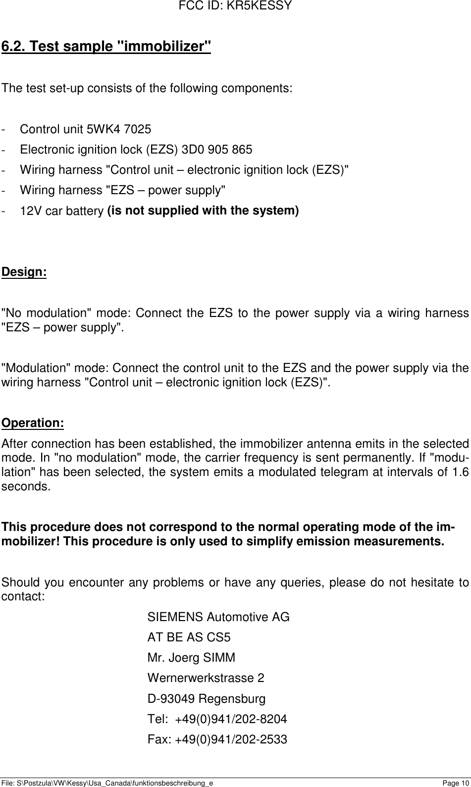 FCC ID: KR5KESSYFile: S\Postzula\VW\Kessy\Usa_Canada\funktionsbeschreibung_e Page 106.2. Test sample &quot;immobilizer&quot;The test set-up consists of the following components:-  Control unit 5WK4 7025-  Electronic ignition lock (EZS) 3D0 905 865-  Wiring harness &quot;Control unit – electronic ignition lock (EZS)&quot;-  Wiring harness &quot;EZS – power supply&quot;-  12V car battery (is not supplied with the system)Design:&quot;No modulation&quot; mode: Connect the EZS to the power supply via a wiring harness&quot;EZS – power supply&quot;.&quot;Modulation&quot; mode: Connect the control unit to the EZS and the power supply via thewiring harness &quot;Control unit – electronic ignition lock (EZS)&quot;.Operation:After connection has been established, the immobilizer antenna emits in the selectedmode. In &quot;no modulation&quot; mode, the carrier frequency is sent permanently. If &quot;modu-lation&quot; has been selected, the system emits a modulated telegram at intervals of 1.6seconds.This procedure does not correspond to the normal operating mode of the im-mobilizer! This procedure is only used to simplify emission measurements.Should you encounter any problems or have any queries, please do not hesitate tocontact:SIEMENS Automotive AGAT BE AS CS5Mr. Joerg SIMMWernerwerkstrasse 2D-93049 RegensburgTel:  +49(0)941/202-8204Fax: +49(0)941/202-2533