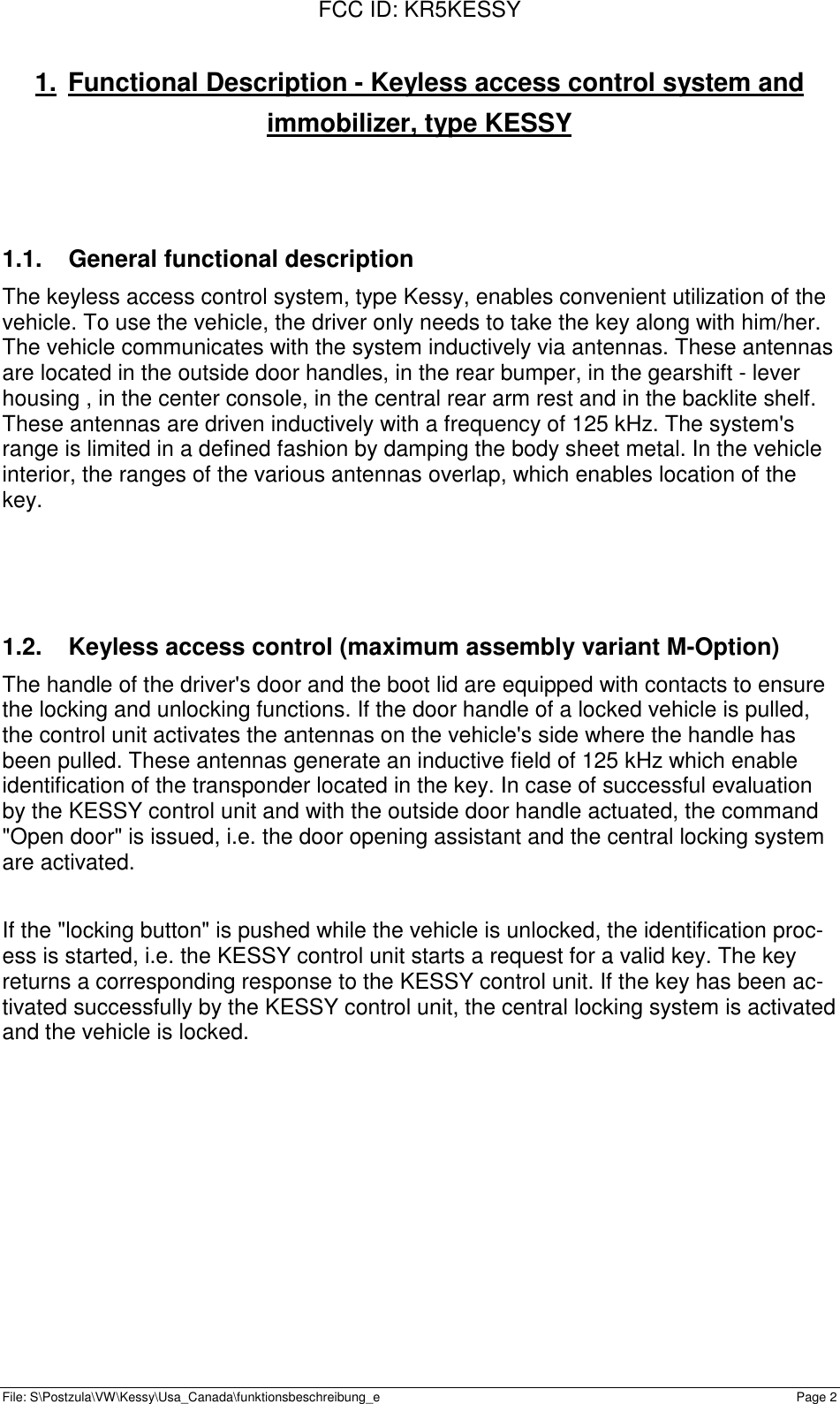 FCC ID: KR5KESSYFile: S\Postzula\VW\Kessy\Usa_Canada\funktionsbeschreibung_e Page 21.  Functional Description - Keyless access control system andimmobilizer, type KESSY1.1.  General functional descriptionThe keyless access control system, type Kessy, enables convenient utilization of thevehicle. To use the vehicle, the driver only needs to take the key along with him/her.The vehicle communicates with the system inductively via antennas. These antennasare located in the outside door handles, in the rear bumper, in the gearshift - leverhousing , in the center console, in the central rear arm rest and in the backlite shelf.These antennas are driven inductively with a frequency of 125 kHz. The system&apos;srange is limited in a defined fashion by damping the body sheet metal. In the vehicleinterior, the ranges of the various antennas overlap, which enables location of thekey.1.2.  Keyless access control (maximum assembly variant M-Option)The handle of the driver&apos;s door and the boot lid are equipped with contacts to ensurethe locking and unlocking functions. If the door handle of a locked vehicle is pulled,the control unit activates the antennas on the vehicle&apos;s side where the handle hasbeen pulled. These antennas generate an inductive field of 125 kHz which enableidentification of the transponder located in the key. In case of successful evaluationby the KESSY control unit and with the outside door handle actuated, the command&quot;Open door&quot; is issued, i.e. the door opening assistant and the central locking systemare activated.If the &quot;locking button&quot; is pushed while the vehicle is unlocked, the identification proc-ess is started, i.e. the KESSY control unit starts a request for a valid key. The keyreturns a corresponding response to the KESSY control unit. If the key has been ac-tivated successfully by the KESSY control unit, the central locking system is activatedand the vehicle is locked.