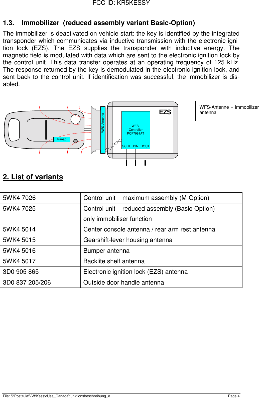 FCC ID: KR5KESSYFile: S\Postzula\VW\Kessy\Usa_Canada\funktionsbeschreibung_e Page 41.3.  Immobilizer  (reduced assembly variant Basic-Option)The immobilizer is deactivated on vehicle start: the key is identified by the integratedtransponder which communicates via inductive transmission with the electronic igni-tion lock (EZS). The EZS supplies the transponder with inductive energy. Themagnetic field is modulated with data which are sent to the electronic ignition lock bythe control unit. This data transfer operates at an operating frequency of 125 kHz.The response returned by the key is demodulated in the electronic ignition lock, andsent back to the control unit. If identification was successful, the immobilizer is dis-abled.EZSWFS-ControllerPCF7991ATWFS-AntenneSCLK DOUTDINTransp.2. List of variants5WK4 7026 Control unit – maximum assembly (M-Option)5WK4 7025 Control unit – reduced assembly (Basic-Option)only immobiliser function5WK4 5014 Center console antenna / rear arm rest antenna5WK4 5015 Gearshift-lever housing antenna5WK4 5016 Bumper antenna5WK4 5017 Backlite shelf antenna3D0 905 865 Electronic ignition lock (EZS) antenna3D0 837 205/206 Outside door handle antennaWFS-Antenne - immobilizerantenna