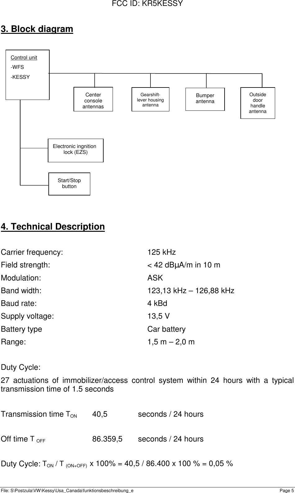 FCC ID: KR5KESSYFile: S\Postzula\VW\Kessy\Usa_Canada\funktionsbeschreibung_e Page 5Control unit-WFS-KESSY3. Block diagram4. Technical DescriptionCarrier frequency: 125 kHzField strength: &lt; 42 dBµA/m in 10 mModulation: ASKBand width: 123,13 kHz – 126,88 kHzBaud rate: 4 kBdSupply voltage: 13,5 VBattery type Car batteryRange: 1,5 m – 2,0 mDuty Cycle:27 actuations of immobilizer/access control system within 24 hours with a typicaltransmission time of 1.5 secondsTransmission time TON 40,5 seconds / 24 hoursOff time T OFF 86.359,5 seconds / 24 hoursDuty Cycle: TON / T (ON+OFF)  x 100% = 40,5 / 86.400 x 100 % = 0,05 %Gearshift-lever housingantennaBumperantennaElectronic ingnitionlock (EZS)Start/StopbuttonCenterconsoleantennasOutsidedoorhandleantenna