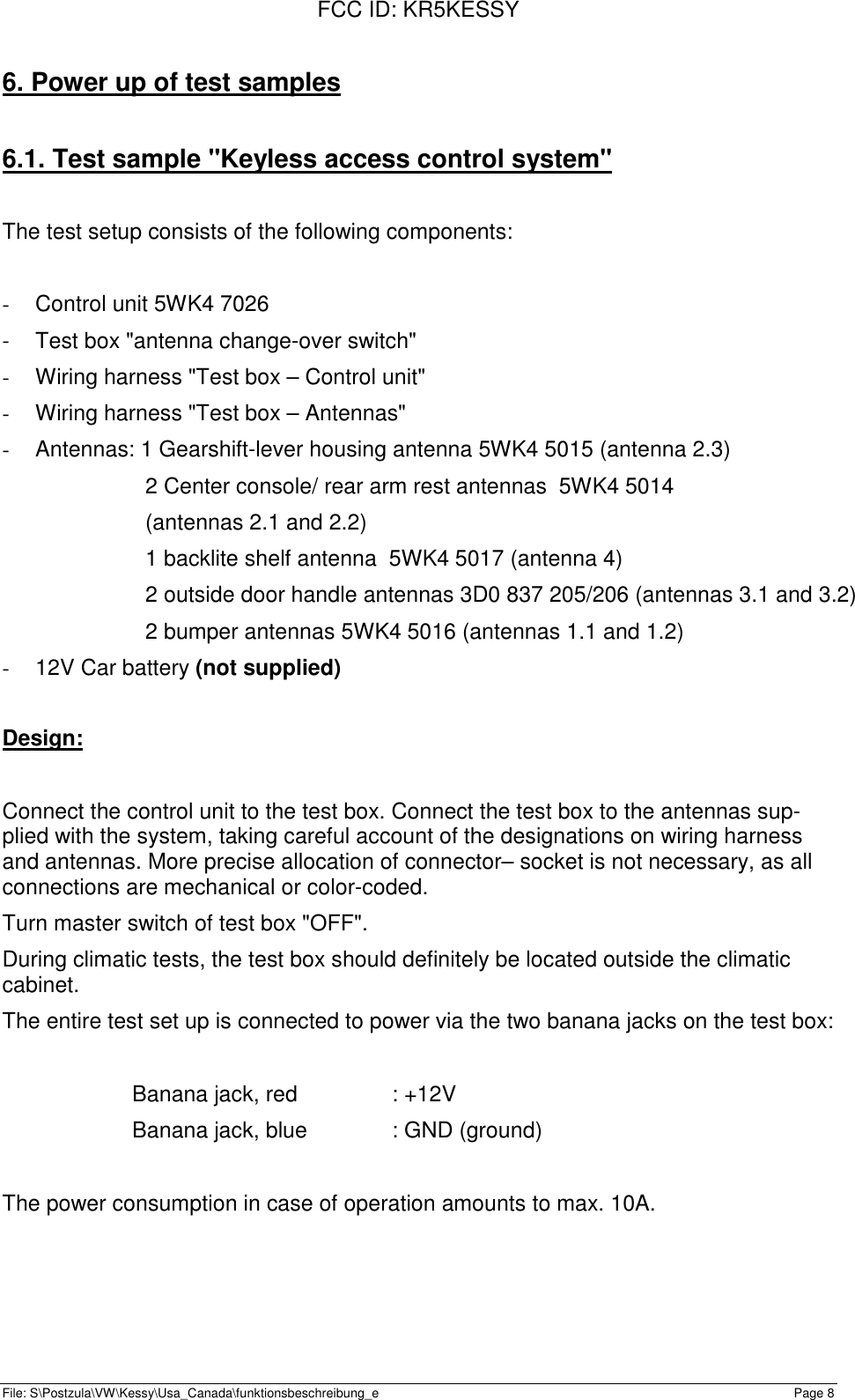 FCC ID: KR5KESSYFile: S\Postzula\VW\Kessy\Usa_Canada\funktionsbeschreibung_e Page 86. Power up of test samples6.1. Test sample &quot;Keyless access control system&quot;The test setup consists of the following components:-  Control unit 5WK4 7026-  Test box &quot;antenna change-over switch&quot;-  Wiring harness &quot;Test box – Control unit&quot;-  Wiring harness &quot;Test box – Antennas&quot;-  Antennas: 1 Gearshift-lever housing antenna 5WK4 5015 (antenna 2.3)2 Center console/ rear arm rest antennas  5WK4 5014(antennas 2.1 and 2.2)1 backlite shelf antenna  5WK4 5017 (antenna 4)2 outside door handle antennas 3D0 837 205/206 (antennas 3.1 and 3.2)2 bumper antennas 5WK4 5016 (antennas 1.1 and 1.2)- 12V Car battery (not supplied)Design:Connect the control unit to the test box. Connect the test box to the antennas sup-plied with the system, taking careful account of the designations on wiring harnessand antennas. More precise allocation of connector– socket is not necessary, as allconnections are mechanical or color-coded.Turn master switch of test box &quot;OFF&quot;.During climatic tests, the test box should definitely be located outside the climaticcabinet.The entire test set up is connected to power via the two banana jacks on the test box:Banana jack, red : +12VBanana jack, blue : GND (ground)The power consumption in case of operation amounts to max. 10A.