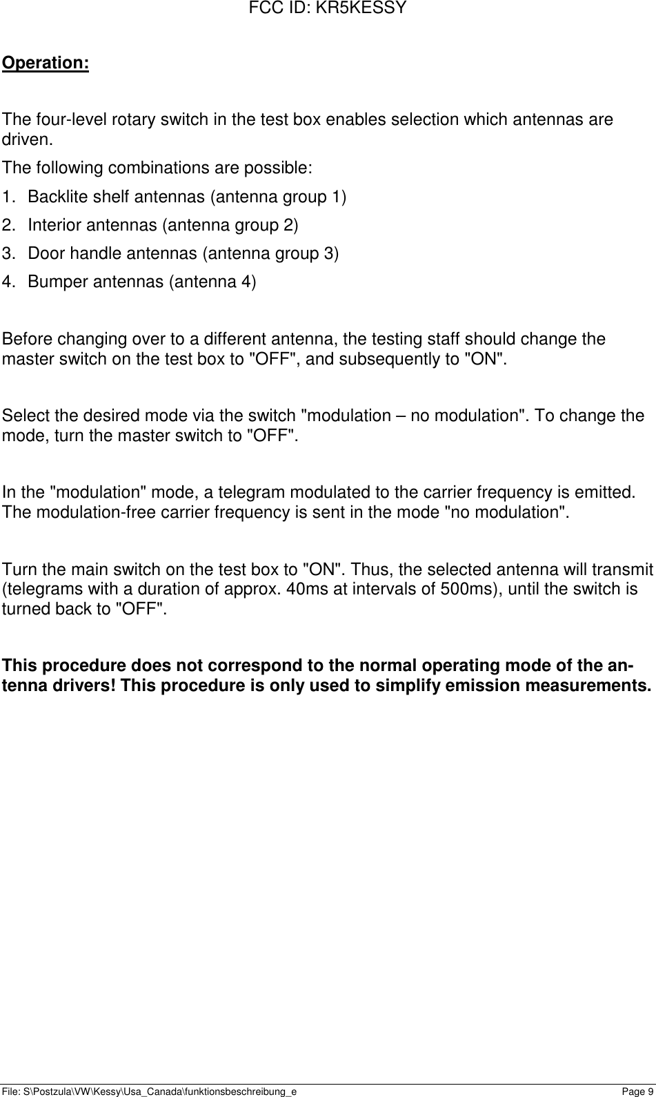 FCC ID: KR5KESSYFile: S\Postzula\VW\Kessy\Usa_Canada\funktionsbeschreibung_e Page 9Operation:The four-level rotary switch in the test box enables selection which antennas aredriven.The following combinations are possible:1.  Backlite shelf antennas (antenna group 1)2.  Interior antennas (antenna group 2)3.  Door handle antennas (antenna group 3)4.  Bumper antennas (antenna 4)Before changing over to a different antenna, the testing staff should change themaster switch on the test box to &quot;OFF&quot;, and subsequently to &quot;ON&quot;.Select the desired mode via the switch &quot;modulation – no modulation&quot;. To change themode, turn the master switch to &quot;OFF&quot;.In the &quot;modulation&quot; mode, a telegram modulated to the carrier frequency is emitted.The modulation-free carrier frequency is sent in the mode &quot;no modulation&quot;.Turn the main switch on the test box to &quot;ON&quot;. Thus, the selected antenna will transmit(telegrams with a duration of approx. 40ms at intervals of 500ms), until the switch isturned back to &quot;OFF&quot;.This procedure does not correspond to the normal operating mode of the an-tenna drivers! This procedure is only used to simplify emission measurements.