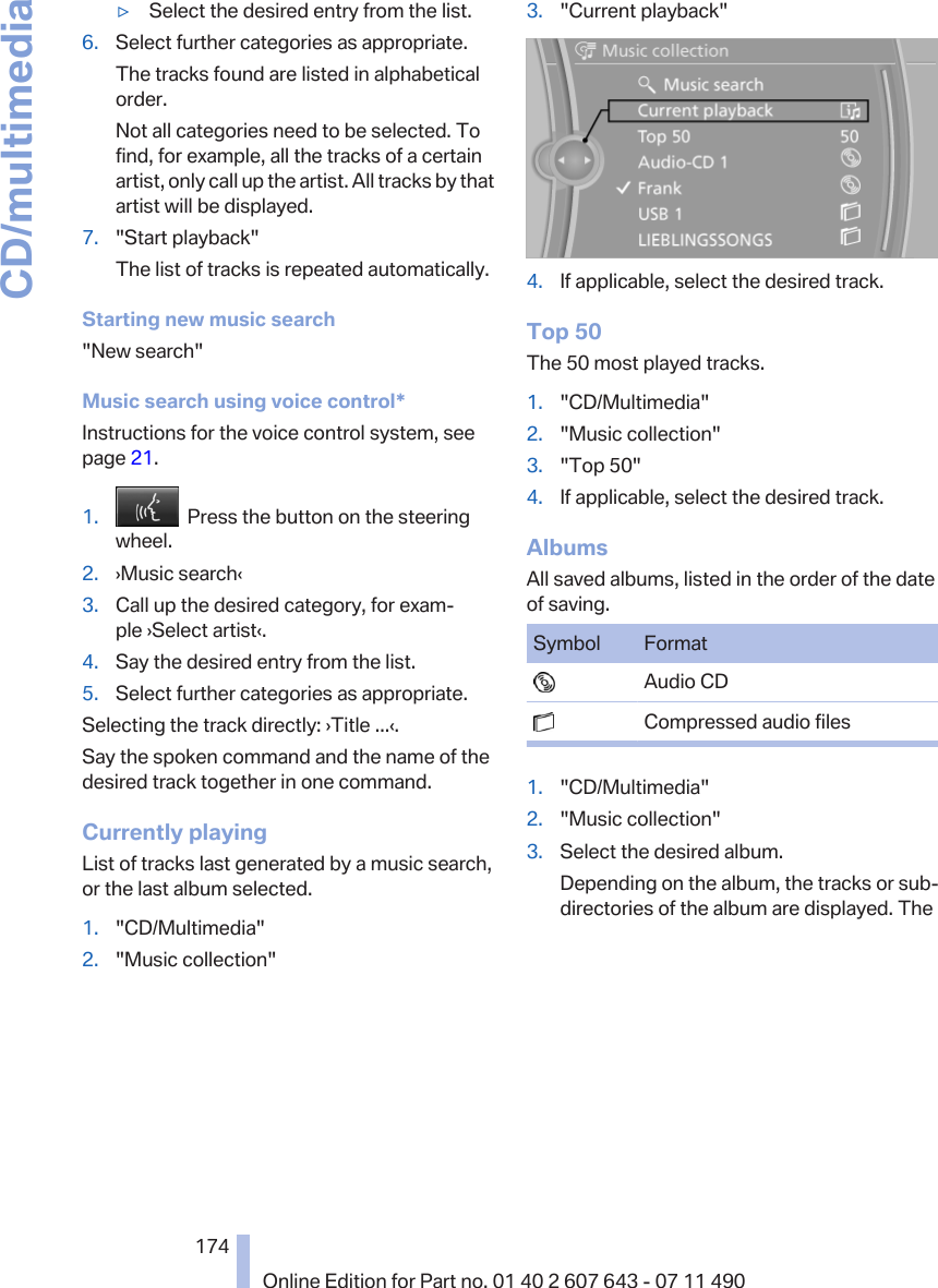 ▷Select the desired entry from the list.6. Select further categories as appropriate.The tracks found are listed in alphabeticalorder.Not all categories need to be selected. Tofind, for example, all the tracks of a certainartist, only call up the artist. All tracks by thatartist will be displayed.7. &quot;Start playback&quot;The list of tracks is repeated automatically.Starting new music search&quot;New search&quot;Music search using voice control*Instructions for the voice control system, seepage 21.1.   Press the button on the steeringwheel.2. ›Music search‹3. Call up the desired category, for exam‐ple ›Select artist‹.4. Say the desired entry from the list.5. Select further categories as appropriate.Selecting the track directly: ›Title ...‹.Say the spoken command and the name of thedesired track together in one command.Currently playingList of tracks last generated by a music search,or the last album selected.1. &quot;CD/Multimedia&quot;2. &quot;Music collection&quot;3. &quot;Current playback&quot;4. If applicable, select the desired track.Top 50The 50 most played tracks.1. &quot;CD/Multimedia&quot;2. &quot;Music collection&quot;3. &quot;Top 50&quot;4. If applicable, select the desired track.AlbumsAll saved albums, listed in the order of the dateof saving.Symbol Format  Audio CD  Compressed audio files1. &quot;CD/Multimedia&quot;2. &quot;Music collection&quot;3. Select the desired album.Depending on the album, the tracks or sub‐directories of the album are displayed. TheSeite 174174Online Edition for Part no. 01 40 2 607 643 - 07 11 490CD/multimedia