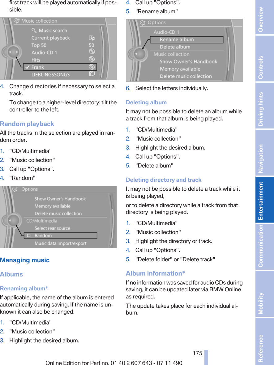 first track will be played automatically if pos‐sible.4. Change directories if necessary to select atrack.To change to a higher-level directory: tilt thecontroller to the left.Random playbackAll the tracks in the selection are played in ran‐dom order.1. &quot;CD/Multimedia&quot;2. &quot;Music collection&quot;3. Call up &quot;Options&quot;.4. &quot;Random&quot;Managing musicAlbumsRenaming album*If applicable, the name of the album is enteredautomatically during saving. If the name is un‐known it can also be changed.1. &quot;CD/Multimedia&quot;2. &quot;Music collection&quot;3. Highlight the desired album.4. Call up &quot;Options&quot;.5. &quot;Rename album&quot;6. Select the letters individually.Deleting albumIt may not be possible to delete an album whilea track from that album is being played.1. &quot;CD/Multimedia&quot;2. &quot;Music collection&quot;3. Highlight the desired album.4. Call up &quot;Options&quot;.5. &quot;Delete album&quot;Deleting directory and trackIt may not be possible to delete a track while itis being played,or to delete a directory while a track from thatdirectory is being played.1. &quot;CD/Multimedia&quot;2. &quot;Music collection&quot;3. Highlight the directory or track.4. Call up &quot;Options&quot;.5. &quot;Delete folder&quot; or &quot;Delete track&quot;Album information*If no information was saved for audio CDs duringsaving, it can be updated later via BMW Onlineas required.The update takes place for each individual al‐bum.Seite 175175Online Edition for Part no. 01 40 2 607 643 - 07 11 490 Reference Mobility Communication Entertainment Navigation Driving hints Controls Overview  