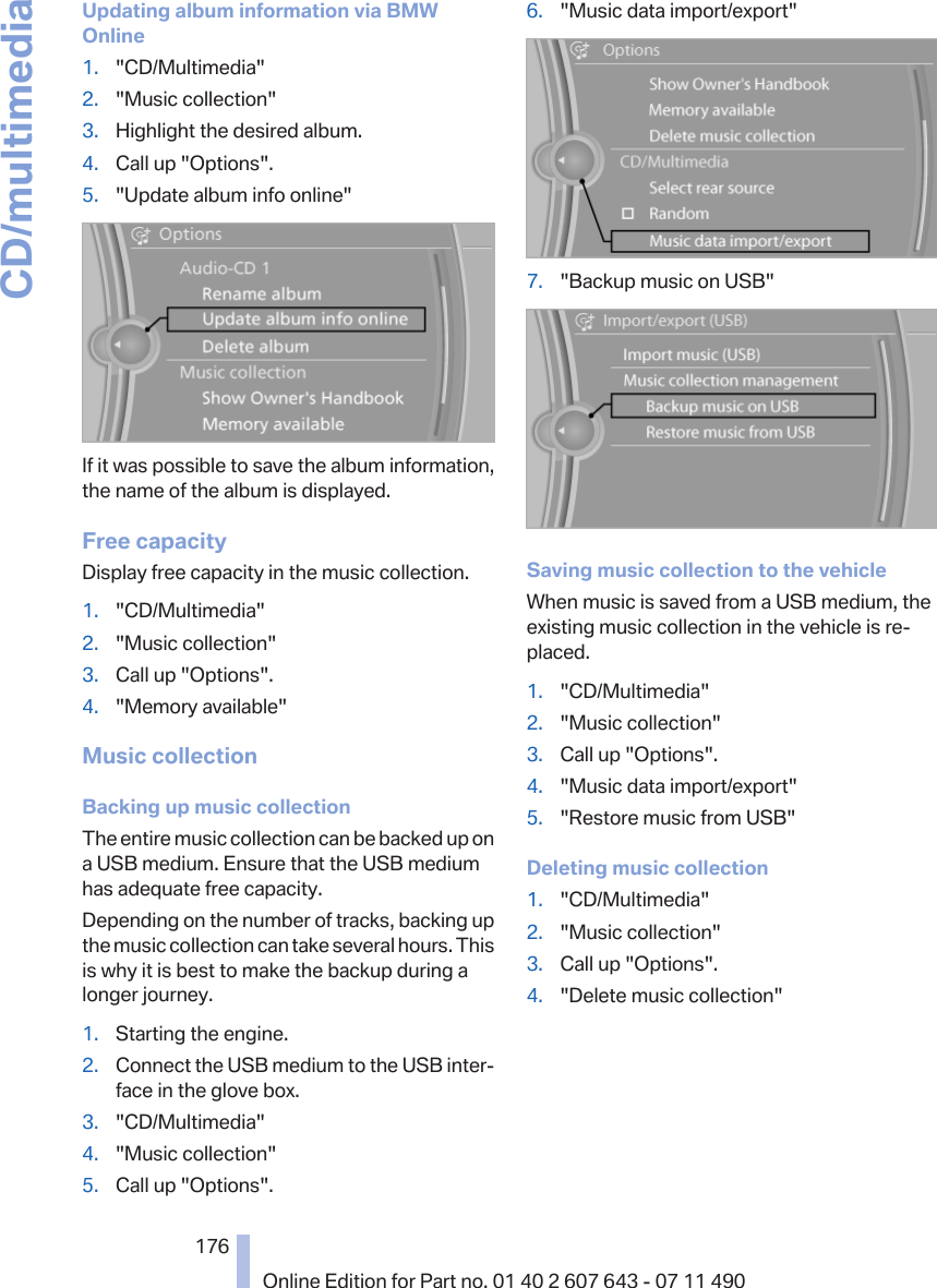 Updating album information via BMWOnline1. &quot;CD/Multimedia&quot;2. &quot;Music collection&quot;3. Highlight the desired album.4. Call up &quot;Options&quot;.5. &quot;Update album info online&quot;If it was possible to save the album information,the name of the album is displayed.Free capacityDisplay free capacity in the music collection.1. &quot;CD/Multimedia&quot;2. &quot;Music collection&quot;3. Call up &quot;Options&quot;.4. &quot;Memory available&quot;Music collectionBacking up music collectionThe entire music collection can be backed up ona USB medium. Ensure that the USB mediumhas adequate free capacity.Depending on the number of tracks, backing upthe music collection can take several hours. Thisis why it is best to make the backup during alonger journey.1. Starting the engine.2. Connect the USB medium to the USB inter‐face in the glove box.3. &quot;CD/Multimedia&quot;4. &quot;Music collection&quot;5. Call up &quot;Options&quot;.6. &quot;Music data import/export&quot;7. &quot;Backup music on USB&quot;Saving music collection to the vehicleWhen music is saved from a USB medium, theexisting music collection in the vehicle is re‐placed.1. &quot;CD/Multimedia&quot;2. &quot;Music collection&quot;3. Call up &quot;Options&quot;.4. &quot;Music data import/export&quot;5. &quot;Restore music from USB&quot;Deleting music collection1. &quot;CD/Multimedia&quot;2. &quot;Music collection&quot;3. Call up &quot;Options&quot;.4. &quot;Delete music collection&quot;Seite 176176Online Edition for Part no. 01 40 2 607 643 - 07 11 490CD/multimedia