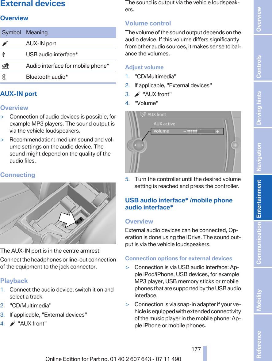 External devicesOverviewSymbol Meaning  AUX-IN port  USB audio interface*  Audio interface for mobile phone*  Bluetooth audio*AUX-IN portOverview▷Connection of audio devices is possible, forexample MP3 players. The sound output isvia the vehicle loudspeakers.▷Recommendation: medium sound and vol‐ume settings on the audio device. Thesound might depend on the quality of theaudio files.ConnectingThe AUX-IN port is in the centre armrest.Connect the headphones or line-out connectionof the equipment to the jack connector.Playback1. Connect the audio device, switch it on andselect a track.2. &quot;CD/Multimedia&quot;3. If applicable, &quot;External devices&quot;4.   &quot;AUX front&quot;The sound is output via the vehicle loudspeak‐ers.Volume controlThe volume of the sound output depends on theaudio device. If this volume differs significantlyfrom other audio sources, it makes sense to bal‐ance the volumes.Adjust volume1. &quot;CD/Multimedia&quot;2. If applicable, &quot;External devices&quot;3.   &quot;AUX front&quot;4. &quot;Volume&quot;5. Turn the controller until the desired volumesetting is reached and press the controller.USB audio interface* /mobile phoneaudio interface*OverviewExternal audio devices can be connected, Op‐eration is done using the iDrive. The sound out‐put is via the vehicle loudspeakers.Connection options for external devices▷Connection is via USB audio interface: Ap‐ple iPod/iPhone, USB devices, for exampleMP3 player, USB memory sticks or mobilephones that are supported by the USB audiointerface.▷Connection is via snap-in adapter if your ve‐hicle is equipped with extended connectivityof the music player in the mobile phone: Ap‐ple iPhone or mobile phones.Seite 177177Online Edition for Part no. 01 40 2 607 643 - 07 11 490 Reference Mobility Communication Entertainment Navigation Driving hints Controls Overview  