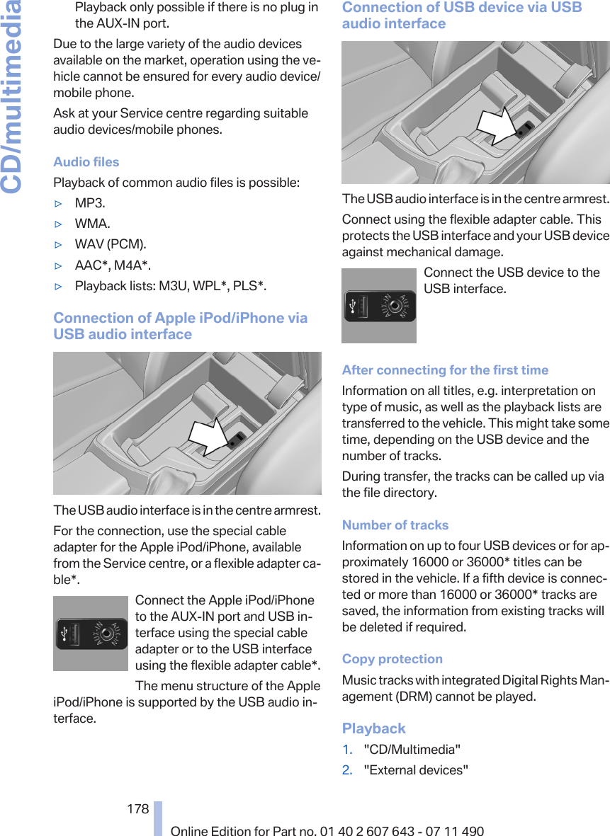 Playback only possible if there is no plug inthe AUX-IN port.Due to the large variety of the audio devicesavailable on the market, operation using the ve‐hicle cannot be ensured for every audio device/mobile phone.Ask at your Service centre regarding suitableaudio devices/mobile phones.Audio filesPlayback of common audio files is possible:▷MP3.▷WMA.▷WAV (PCM).▷AAC*, M4A*.▷Playback lists: M3U, WPL*, PLS*.Connection of Apple iPod/iPhone viaUSB audio interfaceThe USB audio interface is in the centre armrest.For the connection, use the special cableadapter for the Apple iPod/iPhone, availablefrom the Service centre, or a flexible adapter ca‐ble*.Connect the Apple iPod/iPhoneto the AUX-IN port and USB in‐terface using the special cableadapter or to the USB interfaceusing the flexible adapter cable*.The menu structure of the AppleiPod/iPhone is supported by the USB audio in‐terface.Connection of USB device via USBaudio interfaceThe USB audio interface is in the centre armrest.Connect using the flexible adapter cable. Thisprotects the USB interface and your USB deviceagainst mechanical damage.Connect the USB device to theUSB interface.After connecting for the first timeInformation on all titles, e.g. interpretation ontype of music, as well as the playback lists aretransferred to the vehicle. This might take sometime, depending on the USB device and thenumber of tracks.During transfer, the tracks can be called up viathe file directory.Number of tracksInformation on up to four USB devices or for ap‐proximately 16000 or 36000* titles can bestored in the vehicle. If a fifth device is connec‐ted or more than 16000 or 36000* tracks aresaved, the information from existing tracks willbe deleted if required.Copy protectionMusic tracks with integrated Digital Rights Man‐agement (DRM) cannot be played.Playback1. &quot;CD/Multimedia&quot;2. &quot;External devices&quot;Seite 178178Online Edition for Part no. 01 40 2 607 643 - 07 11 490CD/multimedia