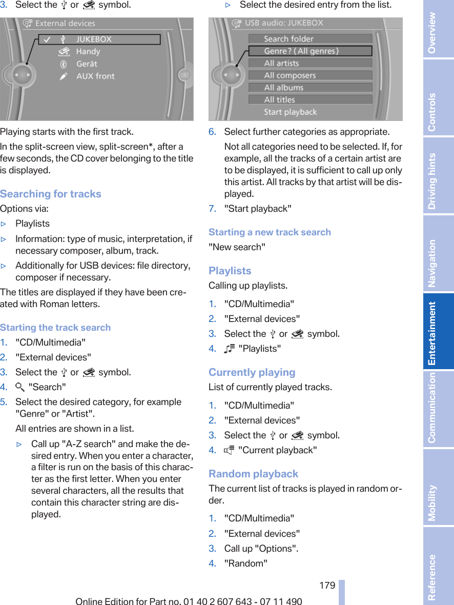 3. Select the     or     symbol.Playing starts with the first track.In the split-screen view, split-screen*, after afew seconds, the CD cover belonging to the titleis displayed.Searching for tracksOptions via:▷Playlists▷Information: type of music, interpretation, ifnecessary composer, album, track.▷Additionally for USB devices: file directory,composer if necessary.The titles are displayed if they have been cre‐ated with Roman letters.Starting the track search1. &quot;CD/Multimedia&quot;2. &quot;External devices&quot;3. Select the     or     symbol.4.   &quot;Search&quot;5. Select the desired category, for example&quot;Genre&quot; or &quot;Artist&quot;.All entries are shown in a list.▷Call up &quot;A-Z search&quot; and make the de‐sired entry. When you enter a character,a filter is run on the basis of this charac‐ter as the first letter. When you enterseveral characters, all the results thatcontain this character string are dis‐played.▷Select the desired entry from the list.6. Select further categories as appropriate.Not all categories need to be selected. If, forexample, all the tracks of a certain artist areto be displayed, it is sufficient to call up onlythis artist. All tracks by that artist will be dis‐played.7. &quot;Start playback&quot;Starting a new track search&quot;New search&quot;PlaylistsCalling up playlists.1. &quot;CD/Multimedia&quot;2. &quot;External devices&quot;3. Select the     or     symbol.4.   &quot;Playlists&quot;Currently playingList of currently played tracks.1. &quot;CD/Multimedia&quot;2. &quot;External devices&quot;3. Select the     or     symbol.4.   &quot;Current playback&quot;Random playbackThe current list of tracks is played in random or‐der.1. &quot;CD/Multimedia&quot;2. &quot;External devices&quot;3. Call up &quot;Options&quot;.4. &quot;Random&quot;Seite 179179Online Edition for Part no. 01 40 2 607 643 - 07 11 490 Reference Mobility Communication Entertainment Navigation Driving hints Controls Overview  