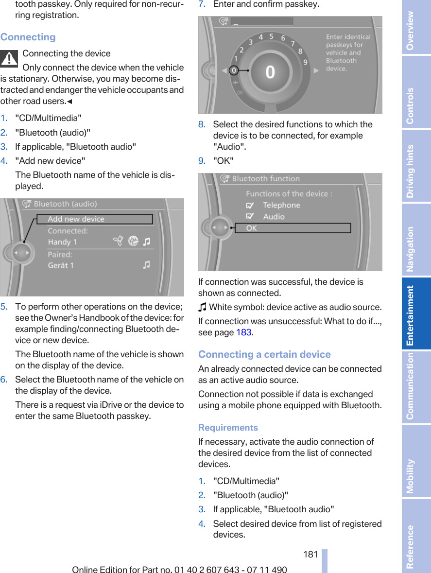 tooth passkey. Only required for non-recur‐ring registration.ConnectingConnecting the deviceOnly connect the device when the vehicleis stationary. Otherwise, you may become dis‐tracted and endanger the vehicle occupants andother road users.◀1. &quot;CD/Multimedia&quot;2. &quot;Bluetooth (audio)&quot;3. If applicable, &quot;Bluetooth audio&quot;4. &quot;Add new device&quot;The Bluetooth name of the vehicle is dis‐played.5. To perform other operations on the device;see the Owner’s Handbook of the device: forexample finding/connecting Bluetooth de‐vice or new device.The Bluetooth name of the vehicle is shownon the display of the device.6. Select the Bluetooth name of the vehicle onthe display of the device.There is a request via iDrive or the device toenter the same Bluetooth passkey.7. Enter and confirm passkey.8. Select the desired functions to which thedevice is to be connected, for example&quot;Audio&quot;.9. &quot;OK&quot;If connection was successful, the device isshown as connected.  White symbol: device active as audio source.If connection was unsuccessful: What to do if...,see page 183.Connecting a certain deviceAn already connected device can be connectedas an active audio source.Connection not possible if data is exchangedusing a mobile phone equipped with Bluetooth.RequirementsIf necessary, activate the audio connection ofthe desired device from the list of connecteddevices.1. &quot;CD/Multimedia&quot;2. &quot;Bluetooth (audio)&quot;3. If applicable, &quot;Bluetooth audio&quot;4. Select desired device from list of registereddevices.Seite 181181Online Edition for Part no. 01 40 2 607 643 - 07 11 490 Reference Mobility Communication Entertainment Navigation Driving hints Controls Overview  