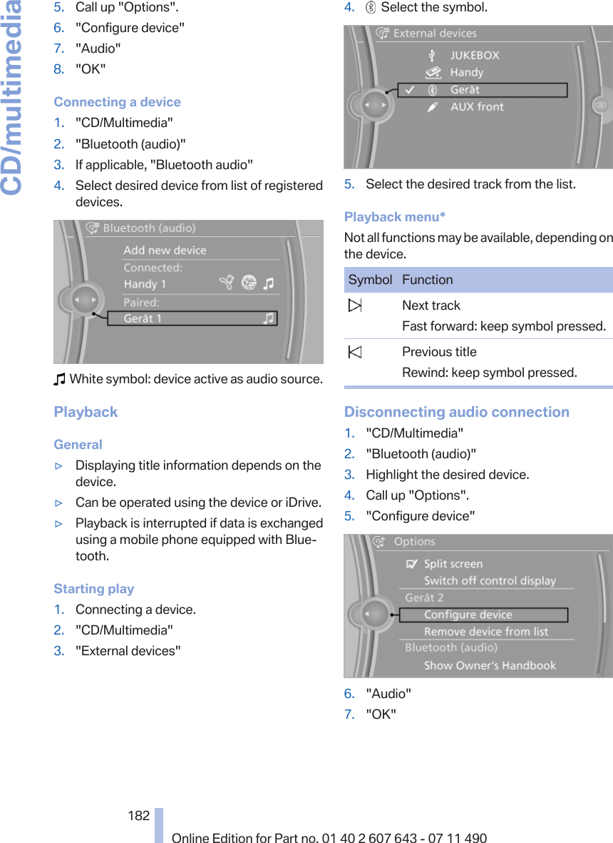 5. Call up &quot;Options&quot;.6. &quot;Configure device&quot;7. &quot;Audio&quot;8. &quot;OK&quot;Connecting a device1. &quot;CD/Multimedia&quot;2. &quot;Bluetooth (audio)&quot;3. If applicable, &quot;Bluetooth audio&quot;4. Select desired device from list of registereddevices.  White symbol: device active as audio source.PlaybackGeneral▷Displaying title information depends on thedevice.▷Can be operated using the device or iDrive.▷Playback is interrupted if data is exchangedusing a mobile phone equipped with Blue‐tooth.Starting play1. Connecting a device.2. &quot;CD/Multimedia&quot;3. &quot;External devices&quot;4.   Select the symbol.5. Select the desired track from the list.Playback menu*Not all functions may be available, depending onthe device.Symbol Function  Next trackFast forward: keep symbol pressed.  Previous titleRewind: keep symbol pressed.Disconnecting audio connection1. &quot;CD/Multimedia&quot;2. &quot;Bluetooth (audio)&quot;3. Highlight the desired device.4. Call up &quot;Options&quot;.5. &quot;Configure device&quot;6. &quot;Audio&quot;7. &quot;OK&quot;Seite 182182Online Edition for Part no. 01 40 2 607 643 - 07 11 490CD/multimedia