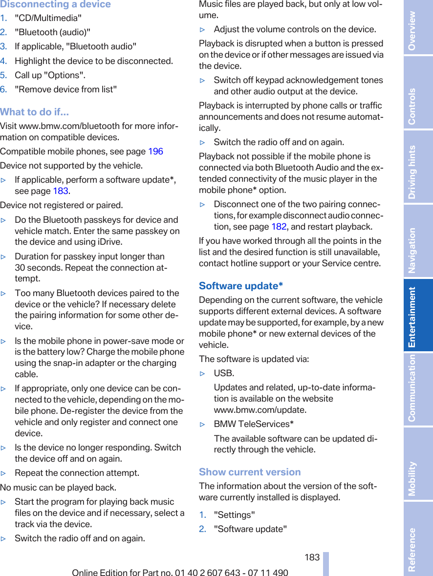 Disconnecting a device1. &quot;CD/Multimedia&quot;2. &quot;Bluetooth (audio)&quot;3. If applicable, &quot;Bluetooth audio&quot;4. Highlight the device to be disconnected.5. Call up &quot;Options&quot;.6. &quot;Remove device from list&quot;What to do if...Visit www.bmw.com/bluetooth for more infor‐mation on compatible devices.Compatible mobile phones, see page 196Device not supported by the vehicle.▷If applicable, perform a software update*,see page 183.Device not registered or paired.▷Do the Bluetooth passkeys for device andvehicle match. Enter the same passkey onthe device and using iDrive.▷Duration for passkey input longer than30 seconds. Repeat the connection at‐tempt.▷Too many Bluetooth devices paired to thedevice or the vehicle? If necessary deletethe pairing information for some other de‐vice.▷Is the mobile phone in power-save mode oris the battery low? Charge the mobile phoneusing the snap-in adapter or the chargingcable.▷If appropriate, only one device can be con‐nected to the vehicle, depending on the mo‐bile phone. De-register the device from thevehicle and only register and connect onedevice.▷Is the device no longer responding. Switchthe device off and on again.▷Repeat the connection attempt.No music can be played back.▷Start the program for playing back musicfiles on the device and if necessary, select atrack via the device.▷Switch the radio off and on again.Music files are played back, but only at low vol‐ume.▷Adjust the volume controls on the device.Playback is disrupted when a button is pressedon the device or if other messages are issued viathe device.▷Switch off keypad acknowledgement tonesand other audio output at the device.Playback is interrupted by phone calls or trafficannouncements and does not resume automat‐ically.▷Switch the radio off and on again.Playback not possible if the mobile phone isconnected via both Bluetooth Audio and the ex‐tended connectivity of the music player in themobile phone* option.▷Disconnect one of the two pairing connec‐tions, for example disconnect audio connec‐tion, see page 182, and restart playback.If you have worked through all the points in thelist and the desired function is still unavailable,contact hotline support or your Service centre.Software update*Depending on the current software, the vehiclesupports different external devices. A softwareupdate may be supported, for example, by a newmobile phone* or new external devices of thevehicle.The software is updated via:▷USB.Updates and related, up-to-date informa‐tion is available on the websitewww.bmw.com/update.▷BMW TeleServices*The available software can be updated di‐rectly through the vehicle.Show current versionThe information about the version of the soft‐ware currently installed is displayed.1. &quot;Settings&quot;2. &quot;Software update&quot;Seite 183183Online Edition for Part no. 01 40 2 607 643 - 07 11 490 Reference Mobility Communication Entertainment Navigation Driving hints Controls Overview  