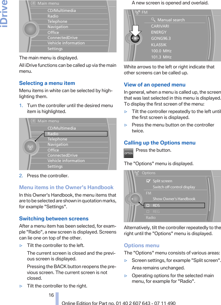 The main menu is displayed.All iDrive functions can be called up via the mainmenu.Selecting a menu itemMenu items in white can be selected by high‐lighting them.1. Turn the controller until the desired menuitem is highlighted.2. Press the controller.Menu items in the Owner’s HandbookIn this Owner&apos;s Handbook, the menu items thatare to be selected are shown in quotation marks,for example &quot;Settings&quot;.Switching between screensAfter a menu item has been selected, for exam‐ple &quot;Radio&quot;, a new screen is displayed. Screenscan lie one on top of the other.▷Tilt the controller to the left.The current screen is closed and the previ‐ous screen is displayed.Pressing the BACK button reopens the pre‐vious screen. The current screen is notclosed.▷Tilt the controller to the right.A new screen is opened and overlaid.White arrows to the left or right indicate thatother screens can be called up.View of an opened menuIn general, when a menu is called up, the screenthat was last selected in this menu is displayed.To display the first screen of the menu:▷Tilt the controller repeatedly to the left untilthe first screen is displayed.▷Press the menu button on the controllertwice.Calling up the Options menuPress the button.The &quot;Options&quot; menu is displayed.Alternatively, tilt the controller repeatedly to theright until the &quot;Options&quot; menu is displayed.Options menuThe &quot;Options&quot; menu consists of various areas:▷Screen settings, for example &quot;Split screen&quot;.Area remains unchanged.▷Operating options for the selected mainmenu, for example for &quot;Radio&quot;.Seite 1616Online Edition for Part no. 01 40 2 607 643 - 07 11 490iDrive