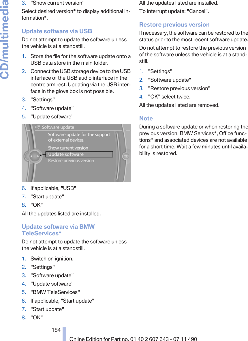 3. &quot;Show current version&quot;Select desired version* to display additional in‐formation*.Update software via USBDo not attempt to update the software unlessthe vehicle is at a standstill.1. Store the file for the software update onto aUSB data store in the main folder.2. Connect the USB storage device to the USBinterface of the USB audio interface in thecentre arm rest. Updating via the USB inter‐face in the glove box is not possible.3. &quot;Settings&quot;4. &quot;Software update&quot;5. &quot;Update software&quot;6. If applicable, &quot;USB&quot;7. &quot;Start update&quot;8. &quot;OK&quot;All the updates listed are installed.Update software via BMWTeleServices*Do not attempt to update the software unlessthe vehicle is at a standstill.1. Switch on ignition.2. &quot;Settings&quot;3. &quot;Software update&quot;4. &quot;Update software&quot;5. &quot;BMW TeleServices&quot;6. If applicable, &quot;Start update&quot;7. &quot;Start update&quot;8. &quot;OK&quot;All the updates listed are installed.To interrupt update: &quot;Cancel&quot;.Restore previous versionIf necessary, the software can be restored to thestatus prior to the most recent software update.Do not attempt to restore the previous versionof the software unless the vehicle is at a stand‐still.1. &quot;Settings&quot;2. &quot;Software update&quot;3. &quot;Restore previous version&quot;4. &quot;OK&quot; select twice.All the updates listed are removed.NoteDuring a software update or when restoring theprevious version, BMW Services*, Office func‐tions* and associated devices are not availablefor a short time. Wait a few minutes until availa‐bility is restored.Seite 184184Online Edition for Part no. 01 40 2 607 643 - 07 11 490CD/multimedia