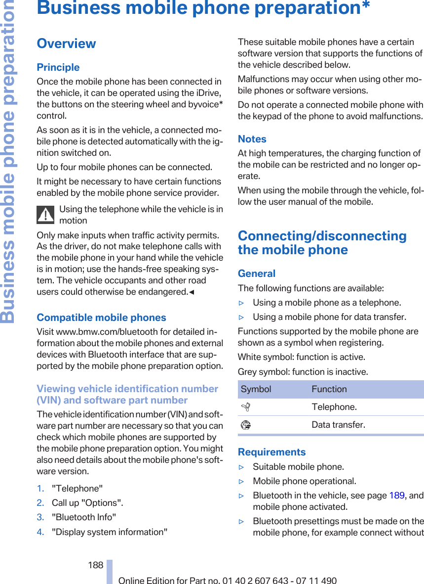 Business mobile phone preparation*OverviewPrincipleOnce the mobile phone has been connected inthe vehicle, it can be operated using the iDrive,the buttons on the steering wheel and byvoice*control.As soon as it is in the vehicle, a connected mo‐bile phone is detected automatically with the ig‐nition switched on.Up to four mobile phones can be connected.It might be necessary to have certain functionsenabled by the mobile phone service provider.Using the telephone while the vehicle is inmotionOnly make inputs when traffic activity permits.As the driver, do not make telephone calls withthe mobile phone in your hand while the vehicleis in motion; use the hands-free speaking sys‐tem. The vehicle occupants and other roadusers could otherwise be endangered.◀Compatible mobile phonesVisit www.bmw.com/bluetooth for detailed in‐formation about the mobile phones and externaldevices with Bluetooth interface that are sup‐ported by the mobile phone preparation option.Viewing vehicle identification number(VIN) and software part numberThe vehicle identification number (VIN) and soft‐ware part number are necessary so that you cancheck which mobile phones are supported bythe mobile phone preparation option. You mightalso need details about the mobile phone&apos;s soft‐ware version.1. &quot;Telephone&quot;2. Call up &quot;Options&quot;.3. &quot;Bluetooth Info&quot;4. &quot;Display system information&quot;These suitable mobile phones have a certainsoftware version that supports the functions ofthe vehicle described below.Malfunctions may occur when using other mo‐bile phones or software versions.Do not operate a connected mobile phone withthe keypad of the phone to avoid malfunctions.NotesAt high temperatures, the charging function ofthe mobile can be restricted and no longer op‐erate.When using the mobile through the vehicle, fol‐low the user manual of the mobile.Connecting/disconnectingthe mobile phoneGeneralThe following functions are available:▷Using a mobile phone as a telephone.▷Using a mobile phone for data transfer.Functions supported by the mobile phone areshown as a symbol when registering.White symbol: function is active.Grey symbol: function is inactive.Symbol Function  Telephone.  Data transfer.Requirements▷Suitable mobile phone.▷Mobile phone operational.▷Bluetooth in the vehicle, see page 189, andmobile phone activated.▷Bluetooth presettings must be made on themobile phone, for example connect withoutSeite 188188Online Edition for Part no. 01 40 2 607 643 - 07 11 490Business mobile phone preparation