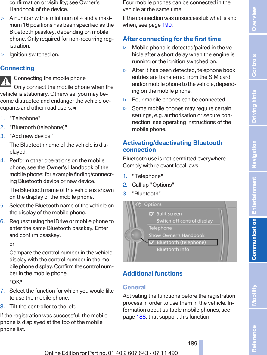 confirmation or visibility; see Owner’sHandbook of the device.▷A number with a minimum of 4 and a maxi‐mum 16 positions has been specified as theBluetooth passkey, depending on mobilephone. Only required for non-recurring reg‐istration.▷Ignition switched on.ConnectingConnecting the mobile phoneOnly connect the mobile phone when thevehicle is stationary. Otherwise, you may be‐come distracted and endanger the vehicle oc‐cupants and other road users.◀1. &quot;Telephone&quot;2. &quot;Bluetooth (telephone)&quot;3. &quot;Add new device&quot;The Bluetooth name of the vehicle is dis‐played.4. Perform other operations on the mobilephone, see the Owner’s Handbook of themobile phone: for example finding/connect‐ing Bluetooth device or new device.The Bluetooth name of the vehicle is shownon the display of the mobile phone.5. Select the Bluetooth name of the vehicle onthe display of the mobile phone.6. Request using the iDrive or mobile phone toenter the same Bluetooth passkey. Enterand confirm passkey.orCompare the control number in the vehicledisplay with the control number in the mo‐bile phone display. Confirm the control num‐ber in the mobile phone.&quot;OK&quot;7. Select the function for which you would liketo use the mobile phone.8. Tilt the controller to the left.If the registration was successful, the mobilephone is displayed at the top of the mobilephone list.Four mobile phones can be connected in thevehicle at the same time.If the connection was unsuccessful: what is andwhen, see page 190.After connecting for the first time▷Mobile phone is detected/paired in the ve‐hicle after a short delay when the engine isrunning or the ignition switched on.▷After it has been detected, telephone bookentries are transferred from the SIM cardand/or mobile phone to the vehicle, depend‐ing on the mobile phone.▷Four mobile phones can be connected.▷Some mobile phones may require certainsettings, e.g. authorisation or secure con‐nection, see operating instructions of themobile phone.Activating/deactivating BluetoothconnectionBluetooth use is not permitted everywhere.Comply with relevant local laws.1. &quot;Telephone&quot;2. Call up &quot;Options&quot;.3. &quot;Bluetooth&quot;Additional functionsGeneralActivating the functions before the registrationprocess in order to use them in the vehicle. In‐formation about suitable mobile phones, seepage 188, that support this function.Seite 189189Online Edition for Part no. 01 40 2 607 643 - 07 11 490 Reference Mobility Communication Entertainment Navigation Driving hints Controls Overview  