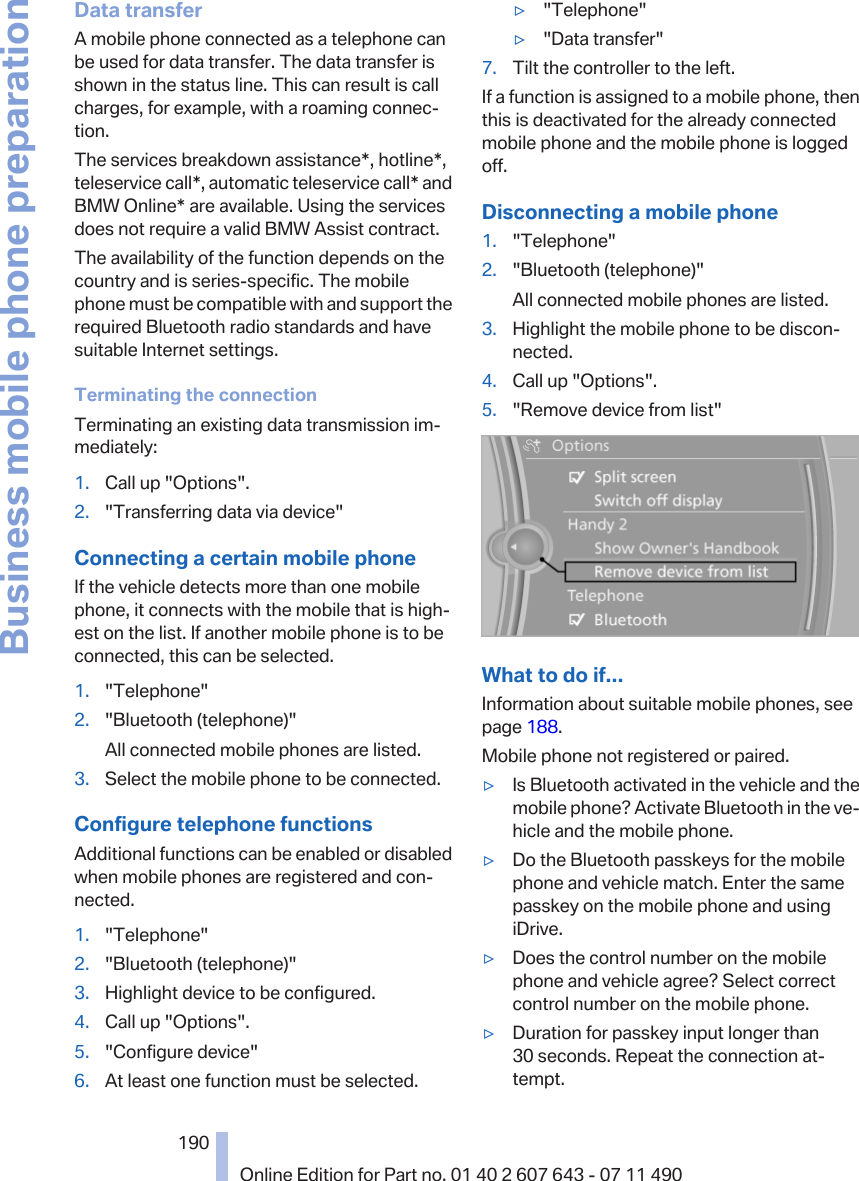 Data transferA mobile phone connected as a telephone canbe used for data transfer. The data transfer isshown in the status line. This can result is callcharges, for example, with a roaming connec‐tion.The services breakdown assistance*, hotline*,teleservice call*, automatic teleservice call* andBMW Online* are available. Using the servicesdoes not require a valid BMW Assist contract.The availability of the function depends on thecountry and is series-specific. The mobilephone must be compatible with and support therequired Bluetooth radio standards and havesuitable Internet settings.Terminating the connectionTerminating an existing data transmission im‐mediately:1. Call up &quot;Options&quot;.2. &quot;Transferring data via device&quot;Connecting a certain mobile phoneIf the vehicle detects more than one mobilephone, it connects with the mobile that is high‐est on the list. If another mobile phone is to beconnected, this can be selected.1. &quot;Telephone&quot;2. &quot;Bluetooth (telephone)&quot;All connected mobile phones are listed.3. Select the mobile phone to be connected.Configure telephone functionsAdditional functions can be enabled or disabledwhen mobile phones are registered and con‐nected.1. &quot;Telephone&quot;2. &quot;Bluetooth (telephone)&quot;3. Highlight device to be configured.4. Call up &quot;Options&quot;.5. &quot;Configure device&quot;6. At least one function must be selected.▷&quot;Telephone&quot;▷&quot;Data transfer&quot;7. Tilt the controller to the left.If a function is assigned to a mobile phone, thenthis is deactivated for the already connectedmobile phone and the mobile phone is loggedoff.Disconnecting a mobile phone1. &quot;Telephone&quot;2. &quot;Bluetooth (telephone)&quot;All connected mobile phones are listed.3. Highlight the mobile phone to be discon‐nected.4. Call up &quot;Options&quot;.5. &quot;Remove device from list&quot;What to do if...Information about suitable mobile phones, seepage 188.Mobile phone not registered or paired.▷Is Bluetooth activated in the vehicle and themobile phone? Activate Bluetooth in the ve‐hicle and the mobile phone.▷Do the Bluetooth passkeys for the mobilephone and vehicle match. Enter the samepasskey on the mobile phone and usingiDrive.▷Does the control number on the mobilephone and vehicle agree? Select correctcontrol number on the mobile phone.▷Duration for passkey input longer than30 seconds. Repeat the connection at‐tempt.Seite 190190Online Edition for Part no. 01 40 2 607 643 - 07 11 490Business mobile phone preparation