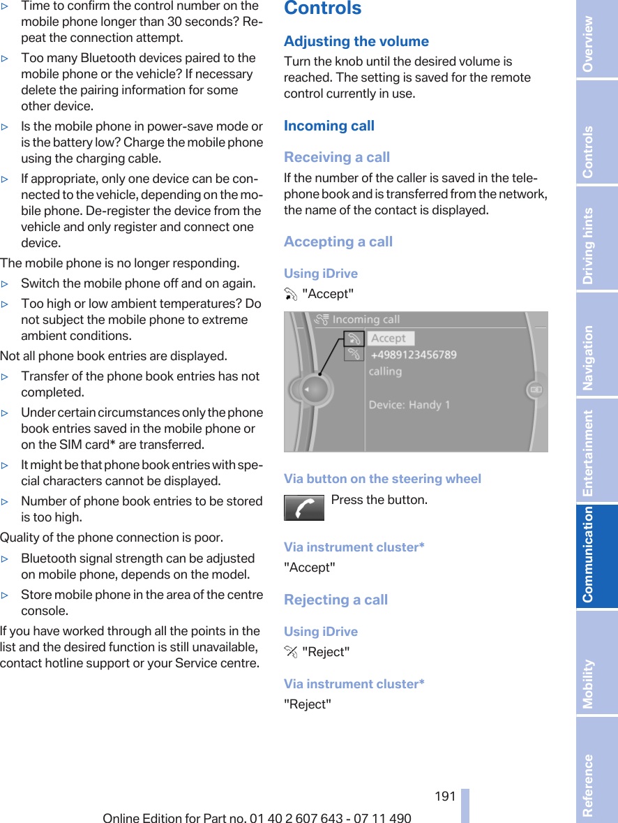 ▷Time to confirm the control number on themobile phone longer than 30 seconds? Re‐peat the connection attempt.▷Too many Bluetooth devices paired to themobile phone or the vehicle? If necessarydelete the pairing information for someother device.▷Is the mobile phone in power-save mode oris the battery low? Charge the mobile phoneusing the charging cable.▷If appropriate, only one device can be con‐nected to the vehicle, depending on the mo‐bile phone. De-register the device from thevehicle and only register and connect onedevice.The mobile phone is no longer responding.▷Switch the mobile phone off and on again.▷Too high or low ambient temperatures? Donot subject the mobile phone to extremeambient conditions.Not all phone book entries are displayed.▷Transfer of the phone book entries has notcompleted.▷Under certain circumstances only the phonebook entries saved in the mobile phone oron the SIM card* are transferred.▷It might be that phone book entries with spe‐cial characters cannot be displayed.▷Number of phone book entries to be storedis too high.Quality of the phone connection is poor.▷Bluetooth signal strength can be adjustedon mobile phone, depends on the model.▷Store mobile phone in the area of the centreconsole.If you have worked through all the points in thelist and the desired function is still unavailable,contact hotline support or your Service centre.ControlsAdjusting the volumeTurn the knob until the desired volume isreached. The setting is saved for the remotecontrol currently in use.Incoming callReceiving a callIf the number of the caller is saved in the tele‐phone book and is transferred from the network,the name of the contact is displayed.Accepting a callUsing iDrive  &quot;Accept&quot;Via button on the steering wheelPress the button.Via instrument cluster*&quot;Accept&quot;Rejecting a callUsing iDrive  &quot;Reject&quot;Via instrument cluster*&quot;Reject&quot;Seite 191191Online Edition for Part no. 01 40 2 607 643 - 07 11 490 Reference Mobility Communication Entertainment Navigation Driving hints Controls Overview  