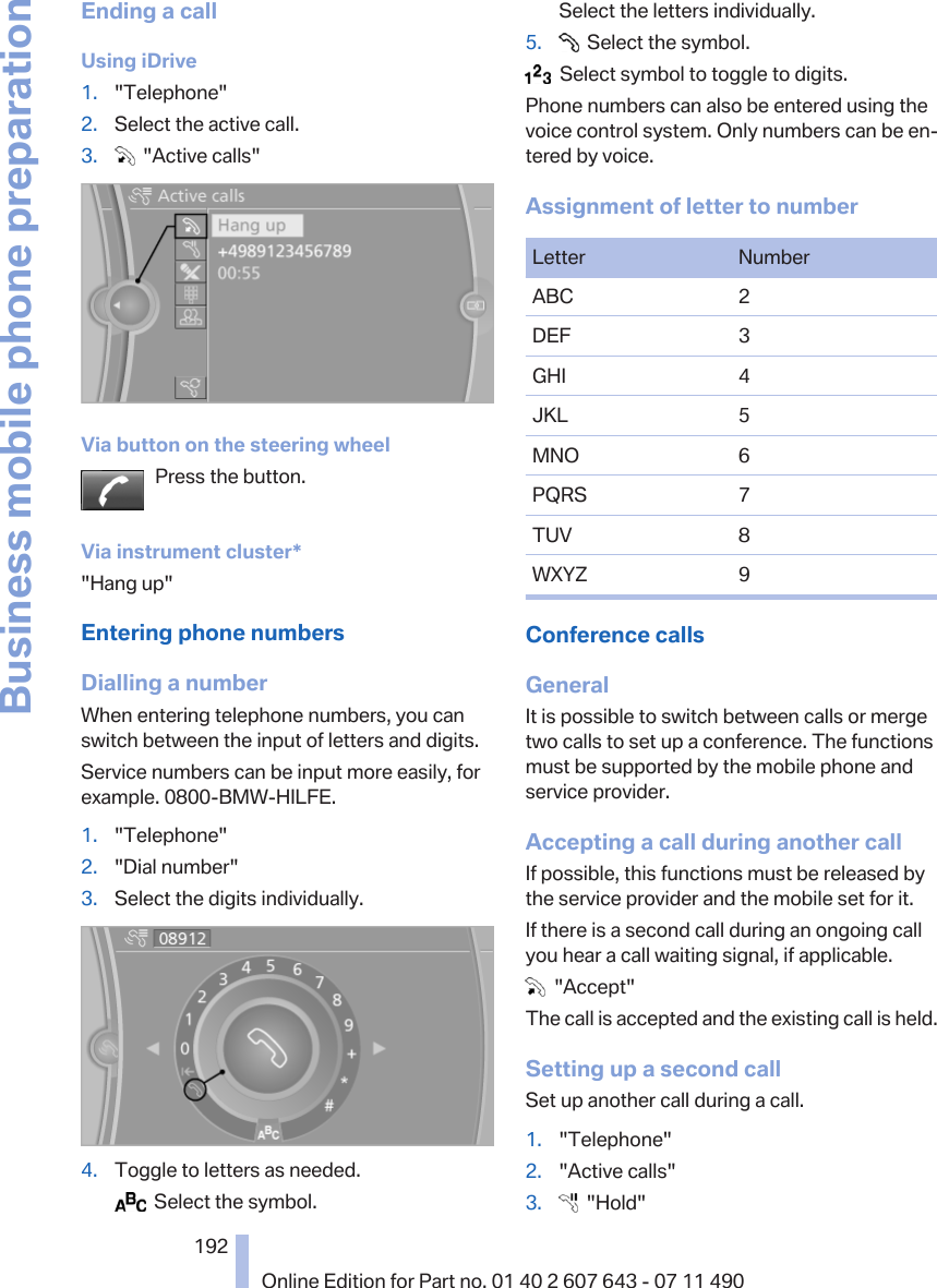 Ending a callUsing iDrive1. &quot;Telephone&quot;2. Select the active call.3.   &quot;Active calls&quot;Via button on the steering wheelPress the button.Via instrument cluster*&quot;Hang up&quot;Entering phone numbersDialling a numberWhen entering telephone numbers, you canswitch between the input of letters and digits.Service numbers can be input more easily, forexample. 0800-BMW-HILFE.1. &quot;Telephone&quot;2. &quot;Dial number&quot;3. Select the digits individually.4. Toggle to letters as needed.  Select the symbol.Select the letters individually.5.   Select the symbol.  Select symbol to toggle to digits.Phone numbers can also be entered using thevoice control system. Only numbers can be en‐tered by voice.Assignment of letter to numberLetter NumberABC 2DEF 3GHI 4JKL 5MNO 6PQRS 7TUV 8WXYZ 9Conference callsGeneralIt is possible to switch between calls or mergetwo calls to set up a conference. The functionsmust be supported by the mobile phone andservice provider.Accepting a call during another callIf possible, this functions must be released bythe service provider and the mobile set for it.If there is a second call during an ongoing callyou hear a call waiting signal, if applicable.  &quot;Accept&quot;The call is accepted and the existing call is held.Setting up a second callSet up another call during a call.1. &quot;Telephone&quot;2. &quot;Active calls&quot;3.   &quot;Hold&quot;Seite 192192Online Edition for Part no. 01 40 2 607 643 - 07 11 490Business mobile phone preparation