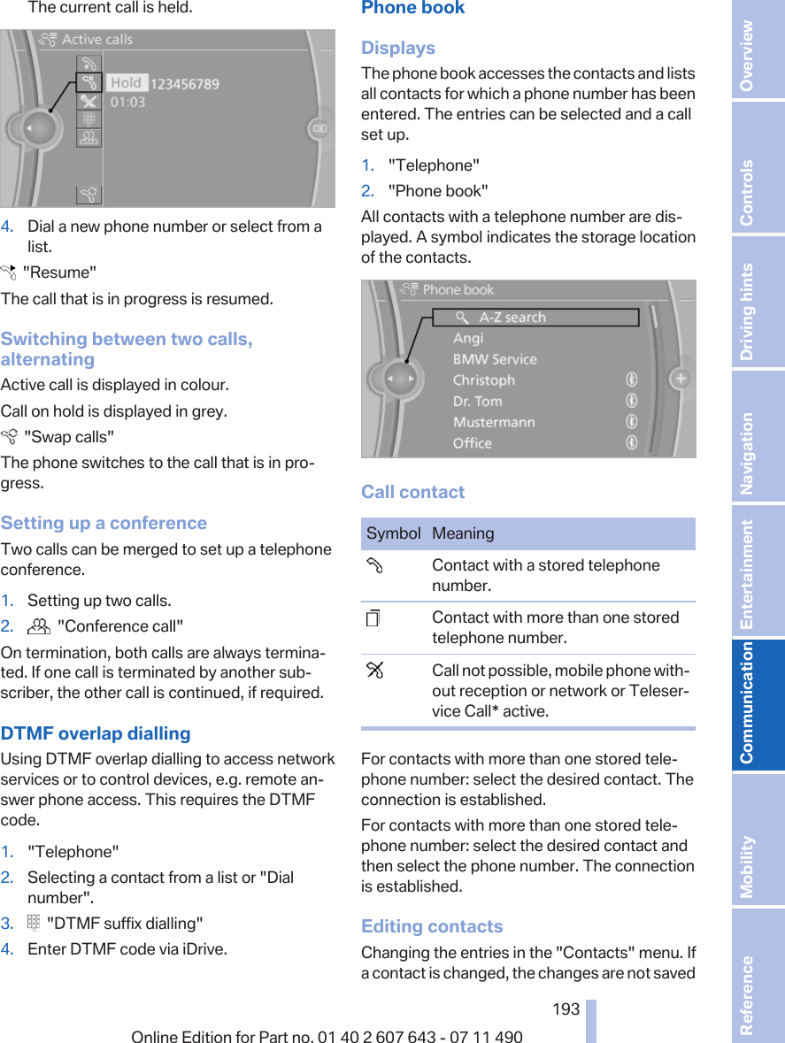 The current call is held.4. Dial a new phone number or select from alist.  &quot;Resume&quot;The call that is in progress is resumed.Switching between two calls,alternatingActive call is displayed in colour.Call on hold is displayed in grey.  &quot;Swap calls&quot;The phone switches to the call that is in pro‐gress.Setting up a conferenceTwo calls can be merged to set up a telephoneconference.1. Setting up two calls.2.   &quot;Conference call&quot;On termination, both calls are always termina‐ted. If one call is terminated by another sub‐scriber, the other call is continued, if required.DTMF overlap diallingUsing DTMF overlap dialling to access networkservices or to control devices, e.g. remote an‐swer phone access. This requires the DTMFcode.1. &quot;Telephone&quot;2. Selecting a contact from a list or &quot;Dialnumber&quot;.3.   &quot;DTMF suffix dialling&quot;4. Enter DTMF code via iDrive.Phone bookDisplaysThe phone book accesses the contacts and listsall contacts for which a phone number has beenentered. The entries can be selected and a callset up.1. &quot;Telephone&quot;2. &quot;Phone book&quot;All contacts with a telephone number are dis‐played. A symbol indicates the storage locationof the contacts.Call contactSymbol Meaning  Contact with a stored telephonenumber.  Contact with more than one storedtelephone number.  Call not possible, mobile phone with‐out reception or network or Teleser‐vice Call* active.For contacts with more than one stored tele‐phone number: select the desired contact. Theconnection is established.For contacts with more than one stored tele‐phone number: select the desired contact andthen select the phone number. The connectionis established.Editing contactsChanging the entries in the &quot;Contacts&quot; menu. Ifa contact is changed, the changes are not savedSeite 193193Online Edition for Part no. 01 40 2 607 643 - 07 11 490 Reference Mobility Communication Entertainment Navigation Driving hints Controls Overview  