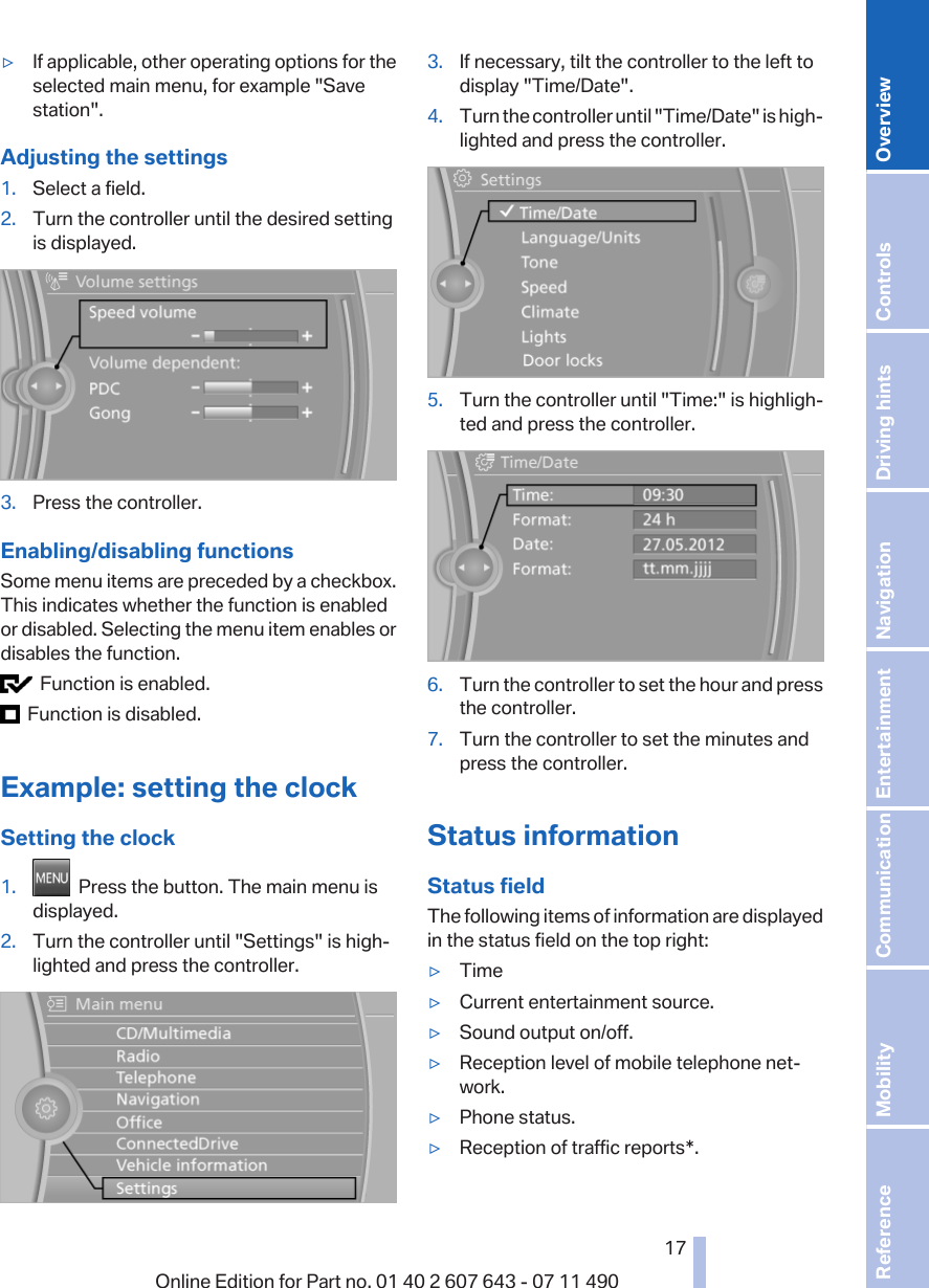 ▷If applicable, other operating options for theselected main menu, for example &quot;Savestation&quot;.Adjusting the settings1. Select a field.2. Turn the controller until the desired settingis displayed.3. Press the controller.Enabling/disabling functionsSome menu items are preceded by a checkbox.This indicates whether the function is enabledor disabled. Selecting the menu item enables ordisables the function.  Function is enabled.  Function is disabled.Example: setting the clockSetting the clock1.   Press the button. The main menu isdisplayed.2. Turn the controller until &quot;Settings&quot; is high‐lighted and press the controller.3. If necessary, tilt the controller to the left todisplay &quot;Time/Date&quot;.4. Turn the controller until &quot;Time/Date&quot; is high‐lighted and press the controller.5. Turn the controller until &quot;Time:&quot; is highligh‐ted and press the controller.6. Turn the controller to set the hour and pressthe controller.7. Turn the controller to set the minutes andpress the controller.Status informationStatus fieldThe following items of information are displayedin the status field on the top right:▷Time▷Current entertainment source.▷Sound output on/off.▷Reception level of mobile telephone net‐work.▷Phone status.▷Reception of traffic reports*.Seite 1717Online Edition for Part no. 01 40 2 607 643 - 07 11 490 Reference Mobility Communication Entertainment Navigation Driving hints Controls Overview  