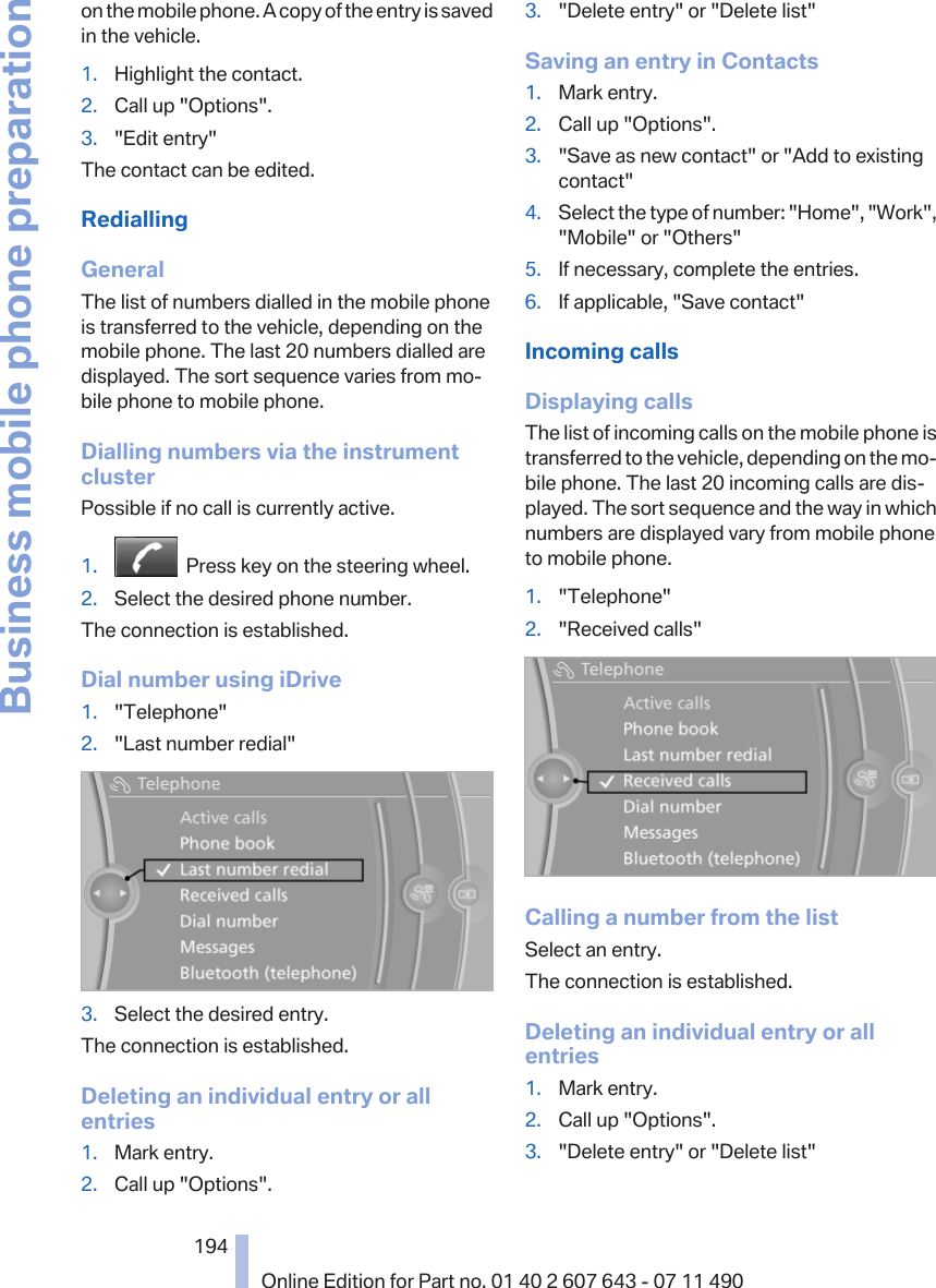 on the mobile phone. A copy of the entry is savedin the vehicle.1. Highlight the contact.2. Call up &quot;Options&quot;.3. &quot;Edit entry&quot;The contact can be edited.RediallingGeneralThe list of numbers dialled in the mobile phoneis transferred to the vehicle, depending on themobile phone. The last 20 numbers dialled aredisplayed. The sort sequence varies from mo‐bile phone to mobile phone.Dialling numbers via the instrumentclusterPossible if no call is currently active.1.   Press key on the steering wheel.2. Select the desired phone number.The connection is established.Dial number using iDrive1. &quot;Telephone&quot;2. &quot;Last number redial&quot;3. Select the desired entry.The connection is established.Deleting an individual entry or allentries1. Mark entry.2. Call up &quot;Options&quot;.3. &quot;Delete entry&quot; or &quot;Delete list&quot;Saving an entry in Contacts1. Mark entry.2. Call up &quot;Options&quot;.3. &quot;Save as new contact&quot; or &quot;Add to existingcontact&quot;4. Select the type of number: &quot;Home&quot;, &quot;Work&quot;,&quot;Mobile&quot; or &quot;Others&quot;5. If necessary, complete the entries.6. If applicable, &quot;Save contact&quot;Incoming callsDisplaying callsThe list of incoming calls on the mobile phone istransferred to the vehicle, depending on the mo‐bile phone. The last 20 incoming calls are dis‐played. The sort sequence and the way in whichnumbers are displayed vary from mobile phoneto mobile phone.1. &quot;Telephone&quot;2. &quot;Received calls&quot;Calling a number from the listSelect an entry.The connection is established.Deleting an individual entry or allentries1. Mark entry.2. Call up &quot;Options&quot;.3. &quot;Delete entry&quot; or &quot;Delete list&quot;Seite 194194Online Edition for Part no. 01 40 2 607 643 - 07 11 490Business mobile phone preparation